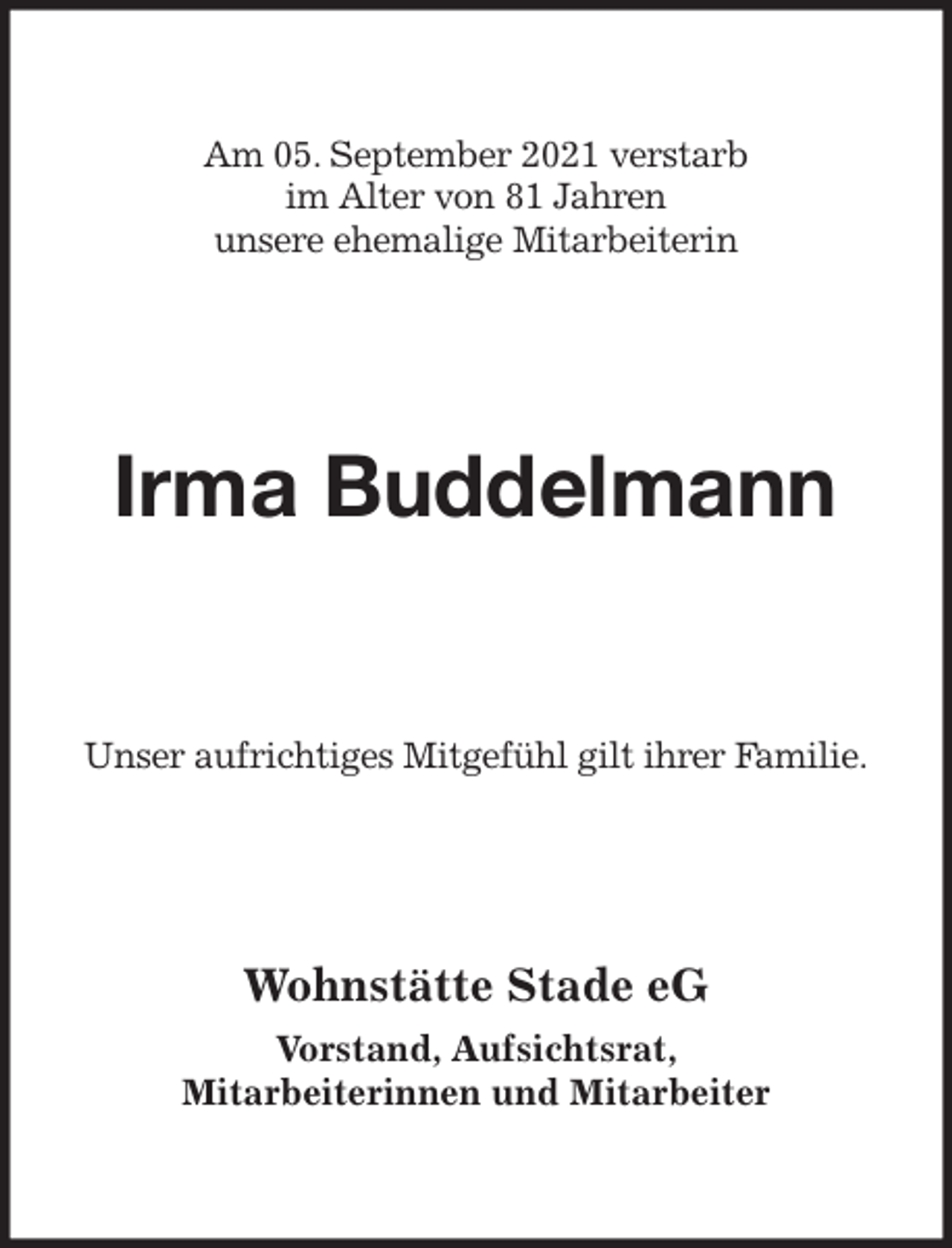 <p>Am 05. September 2021 verstarb<br />im Alter von 81 Jahren<br />unsere ehemalige Mitarbeiterin<br />Irma Buddelmann<br />Unser aufrichtiges Mitgefühl gilt ihrer Familie.<br />Wohnstätte Stade eG</p>
<p>Vorstand, Aufsichtsrat,<br />Mitarbeiterinnen und Mitarbeiter</p>
