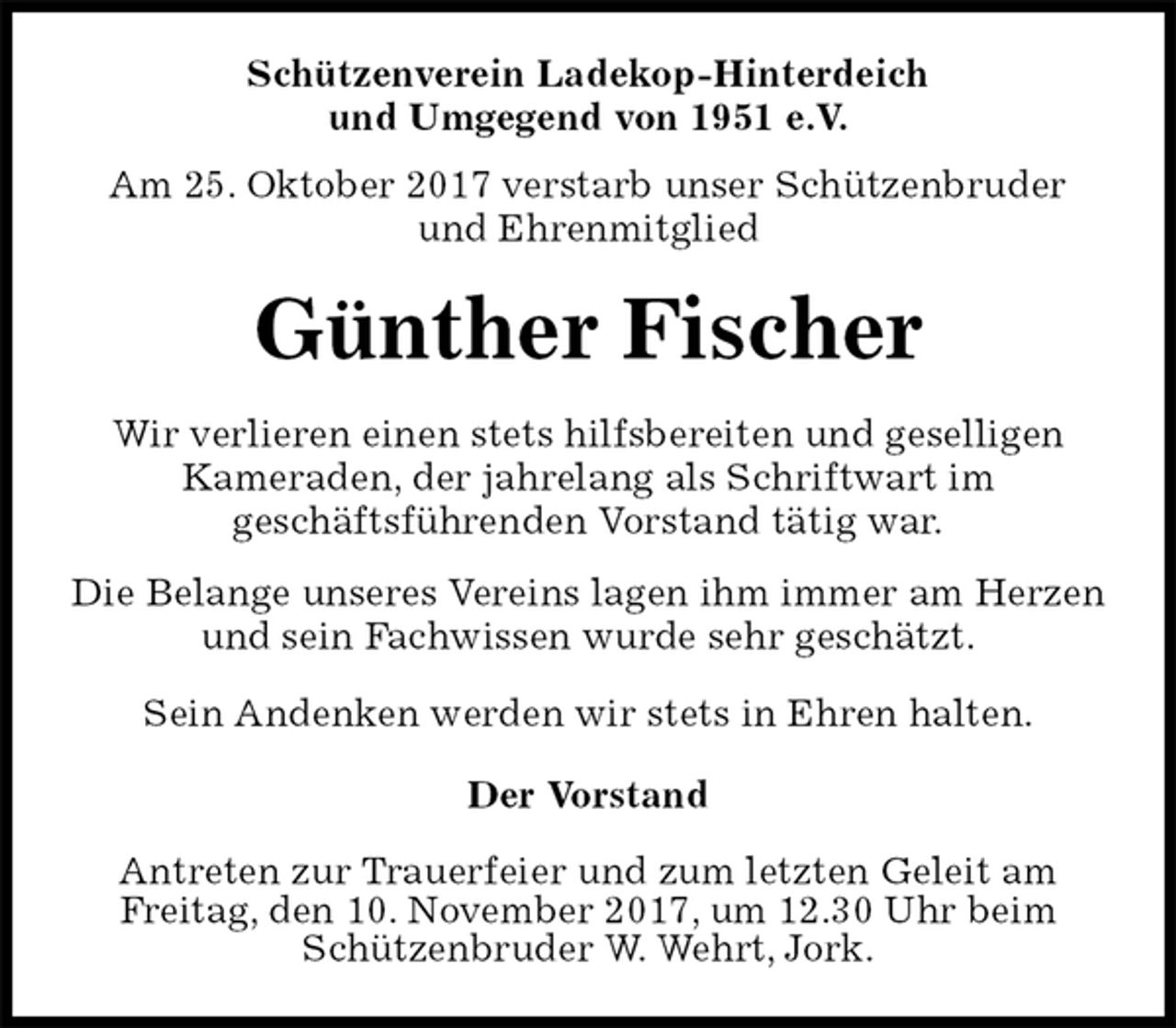 <p>Schützenverein Ladekop-Hinterdeich<br />und Umgegend von 1951 e.V.<br />Am 25. Oktober 2017 verstarb unser Schützenbruder<br />und Ehrenmitglied<br />Günther Fischer<br />Der Vorstand</p><p>Antreten zur Trauerfeier und zum letzten Geleit am<br />Freitag, den 10. November 2017, um 12.30 Uhr beim<br />Schützenbruder W. Wehrt, Jork.<br />Wir verlieren einen stets hilfsbereiten und geselligen<br />Kameraden, der jahrelang als Schriftwart im<br />geschäftsführenden Vorstand tätig war.<br />Die Belange unseres Vereins lagen ihm immer am Herzen und sein Fachwissen wurde sehr geschätzt.<br />Sein Andenken werden wir stets in Ehren halten.</p>