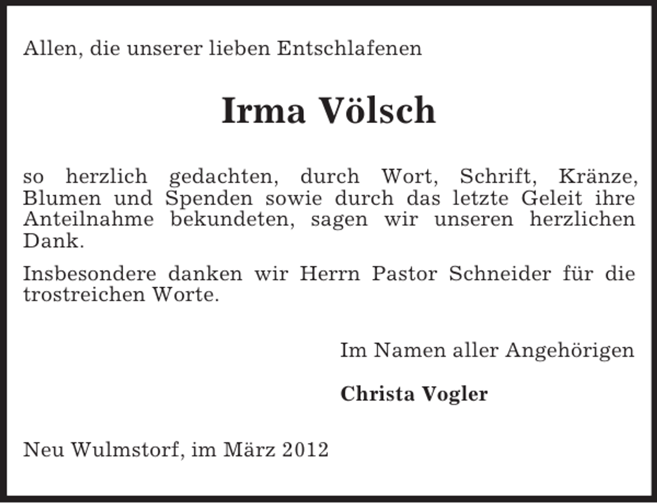 <p>Allen, die unserer lieben Entschlafenen</p><p>Irma Völsch<br />so herzlich gedachten, durch Wort, Schrift, Kränze,<br />Blumen und Spenden sowie durch das letzte Geleit ihre<br />Anteilnahme bekundeten, sagen wir unseren herzlichen<br />Dank.<br />Insbesondere danken wir Herrn Pastor Schneider für die<br />trostreichen Worte.<br />Im Namen aller Angehörigen<br />Christa Vogler<br />Neu Wulmstorf, im März 2012</p>
