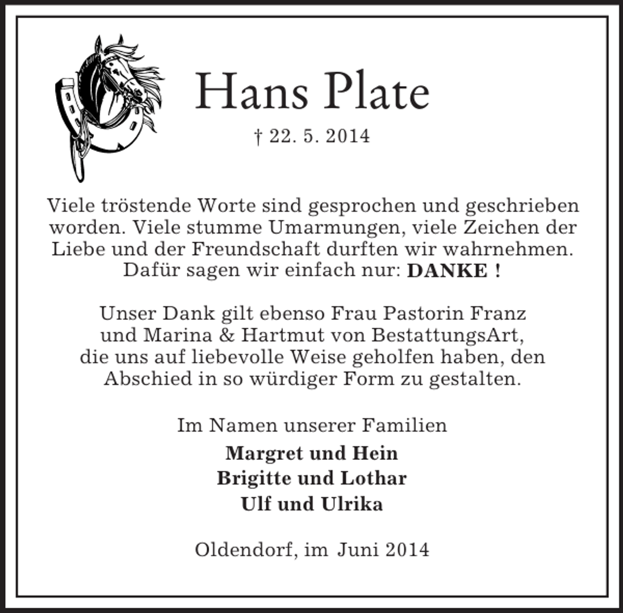 <p>Hans Plate<br />† 22. 5. 2014</p><p>Viele tröstende Worte sind gesprochen und geschrieben worden. Viele stumme Umarmungen, viele Zeichen der Liebe und der Freundschaft durften wir wahrnehmen.<br />Dafür sagen wir einfach nur: DANKE !</p><p>Unser Dank gilt ebenso Frau Pastorin Franz<br />und Marina</p>