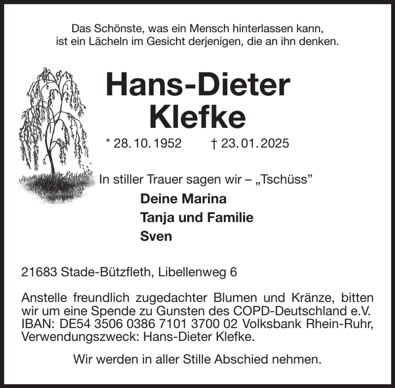<p>Das Schönste, was ein Mensch hinterlassen kann,<br />ist ein Lächeln im Gesicht derjenigen, die an ihn denken.<br />Hans-Dieter<br />Klefke<br />* 28. 10. 1952 † 23. 01. 2025<br />In stiller Trauer sagen wir - „Tschüss”<br />Deine Marina<br />Tanja und Familie<br />Sven<br />21683 Stade-Bützfleth, Libellenweg 6</p><p>Anstelle freundlich zugedachter Blumen und Kränze, bitten wir um eine Spende zu Gunsten des COPD-Deutschland e.V.<br />IBAN: DE54 3506 0386 7101 3700 02 Volksbank Rhein-Ruhr, Verwendungszweck: Hans-Dieter Klefke.<br />Wir werden in aller Stille Abschied nehmen.</p>