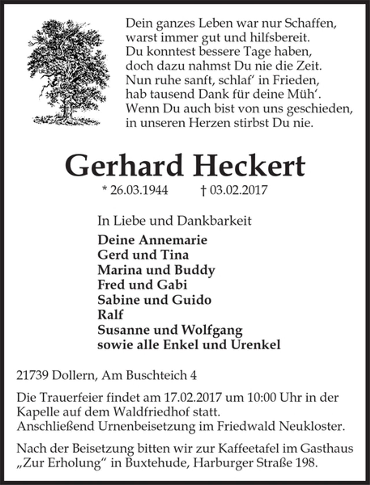 <p>Dein ganzes Leben war nur Schaffen,<br />warst immer gut und hilfsbereit.<br />Du konntest bessere Tage haben,<br />doch dazu nahmst Du nie die Zeit.<br />Nun ruhe sanft, schlaf´ in Frieden,<br />hab tausend Dank für deine Müh‘.<br />Wenn Du auch bist von uns geschieden,<br />in unseren Herzen stirbst Du nie.</p><p>Gerhard Heckert</p><p>* 26.03.1944 † 03.02.2017</p><p>In Liebe und Dankbarkeit</p><p>Deine Annemarie</p><p>Gerd und Tina</p><p>Marina und Buddy</p><p>Fred und Gabi</p><p>Sabine und Guido</p><p>Ralf</p><p>Susanne und Wolfgang</p><p>sowie alle Enkel und Urenkel</p><p>21739 Dollern, Am Buschteich 4</p><p>Die Trauerfeier findet am 17.02.2017 um 10:00 Uhr in der<br />Kapelle auf dem Waldfriedhof statt.</p><p>Anschließend Urnenbeisetzung im Friedwald Neukloster.</p><p>Nach der Beisetzung bitten wir zur Kaffeetafel im Gasthaus<br />"Zur Erholung" in Buxtehude, Harburger Straße 198.</p>