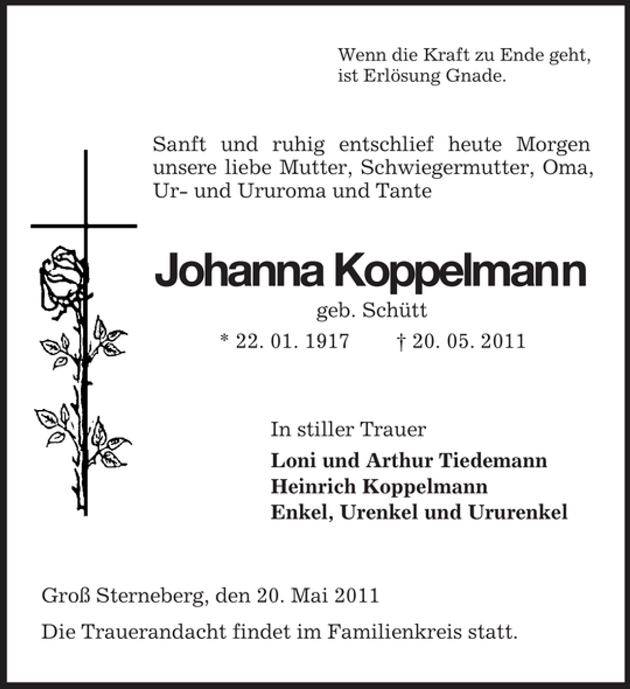<p>Wenn die Kraft zu Ende geht, ist Erlösung Gnade.</p><p>Sanft und ruhig entschlief heute Morgen unsere liebe Mutter, Schwiegermutter, Oma, Ur- und Ururoma und Tante</p><p>Johanna Koppelmann<br />geb. Schütt * 22. 01. 1917 † 20. 05. 2011</p><p>In stiller Trauer Loni und Arthur Tiedemann Heinrich Koppelmann Enkel, Urenkel und Ururenkel</p><p>Groß Sterneberg, den 20. Mai 2011 Die Trauerandacht findet im Familienkreis statt.</p>