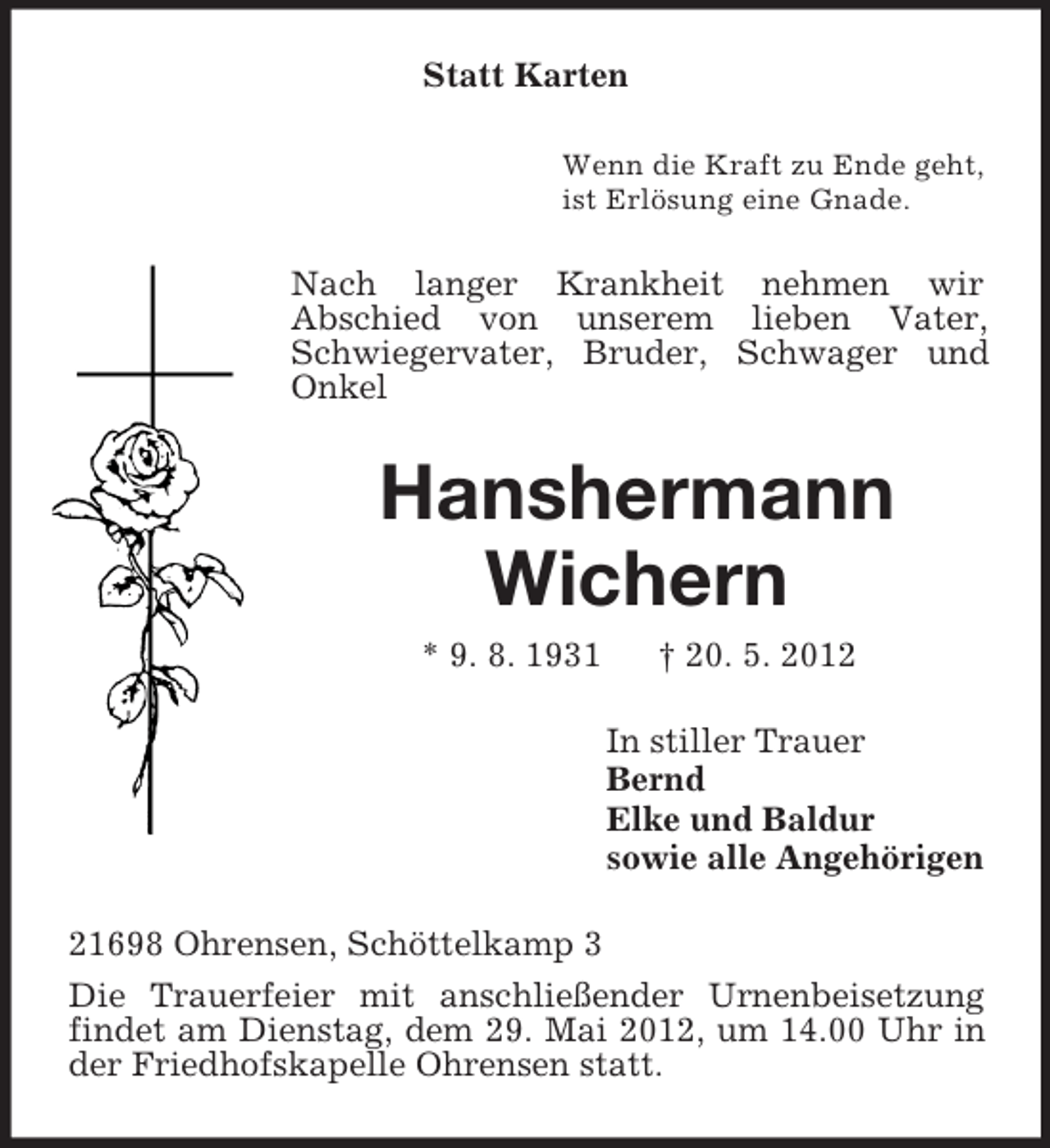 <p>Statt Karten<br />Wenn die Kraft zu Ende geht,<br />ist Erlösung eine Gnade.</p><p>Nach langer Krankheit nehmen wir<br />Abschied von unserem lieben Vater,<br />Schwiegervater, Bruder, Schwager und<br />Onkel</p><p>Hanshermann<br />Wichern<br />* 9. 8. 1931</p><p>† 20. 5. 2012<br />In stiller Trauer<br />Bernd<br />Elke und Baldur<br />sowie alle Angehörigen</p><p>21698 Ohrensen, Schöttelkamp 3<br />Die Trauerfeier mit anschließender Urnenbeisetzung<br />findet am Dienstag, dem 29. Mai 2012, um 14.00 Uhr in<br />der Friedhofskapelle Ohrensen statt.</p>