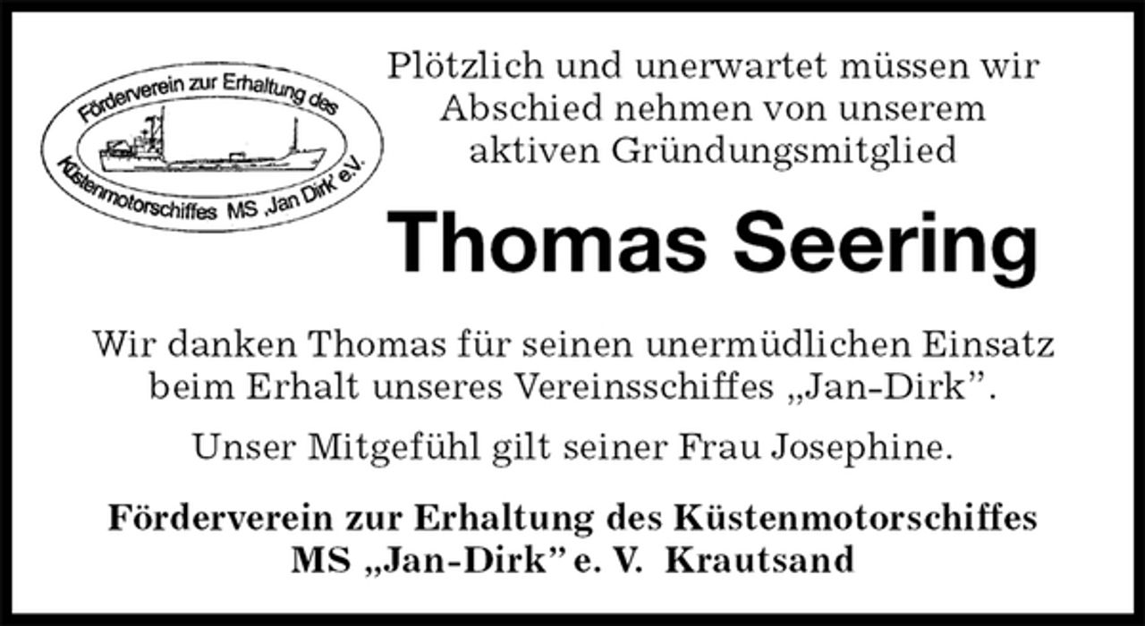 <p>Plötzlich und unerwartet müssen wir<br />Abschied nehmen von unserem<br />aktiven Gründungsmitglied<br />Thomas Seering<br />Förderverein zur Erhaltung des Küstenmotorschiffes<br />MS „Jan-Dirk” e. V. Krautsand<br />Wir danken Thomas für seinen unermüdlichen Einsatz beim Erhalt unseres Vereinsschiffes „Jan-Dirk”.<br />Unser Mitgefühl gilt seiner Frau Josephine.</p>