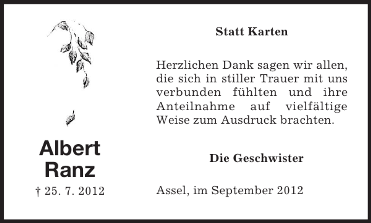 <p>Statt Karten<br />Herzlichen Dank sagen wir allen,<br />die sich in stiller Trauer mit uns<br />verbunden fühlten und ihre<br />Anteilnahme auf vielfältige<br />Weise zum Ausdruck brachten.</p><p>Albert<br />Ranz<br />† 25. 7. 2012</p><p>Die Geschwister<br />Assel, im September 2012</p>