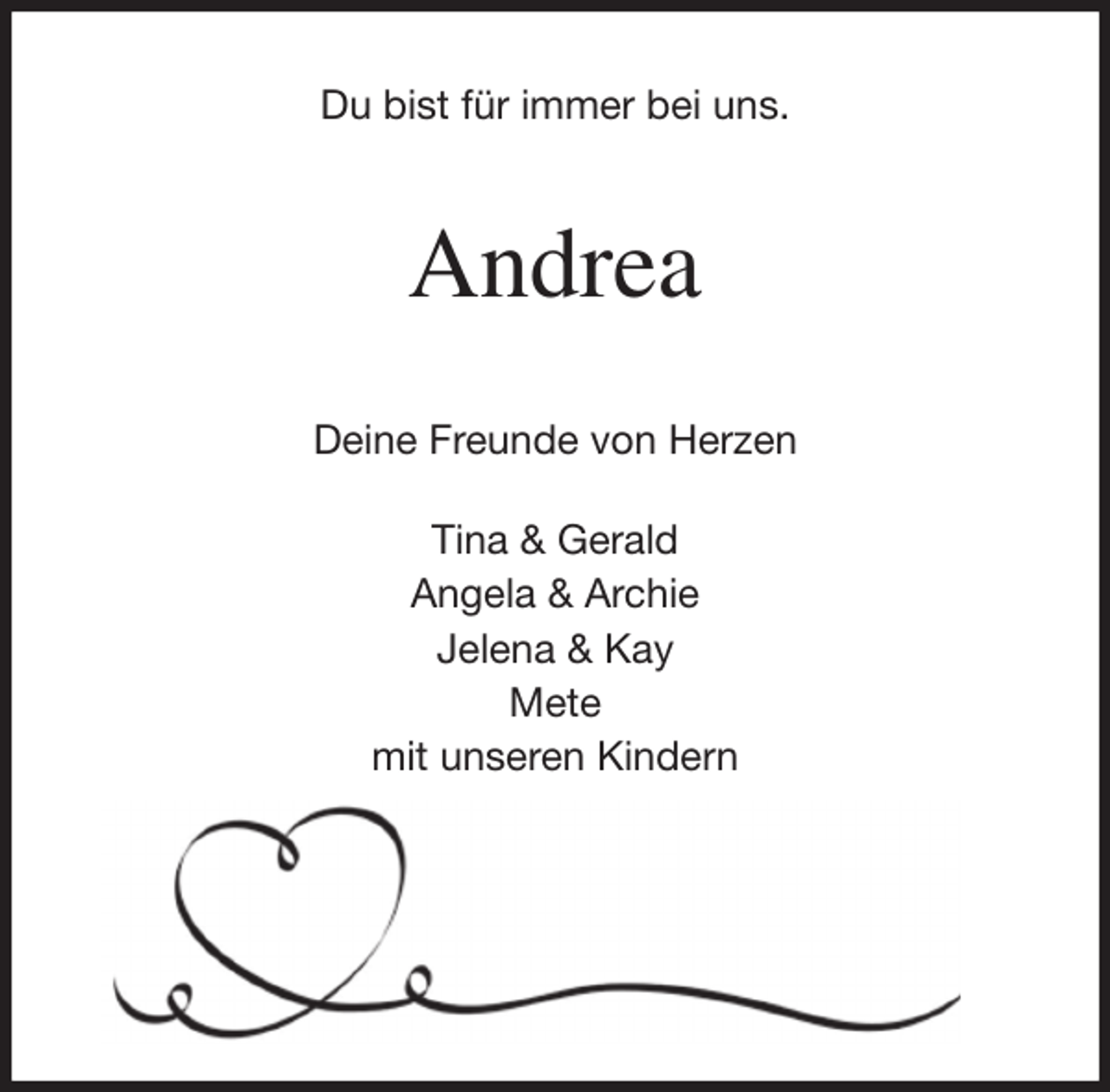 <p>Du bist für immer bei uns.<br />Andrea<br />Deine Freunde von Herzen</p>
<p>Tina &amp; Gerald<br />Angela &amp; Archie<br />Jelena &amp; Kay<br />Mete<br />mit unseren Kindern</p>