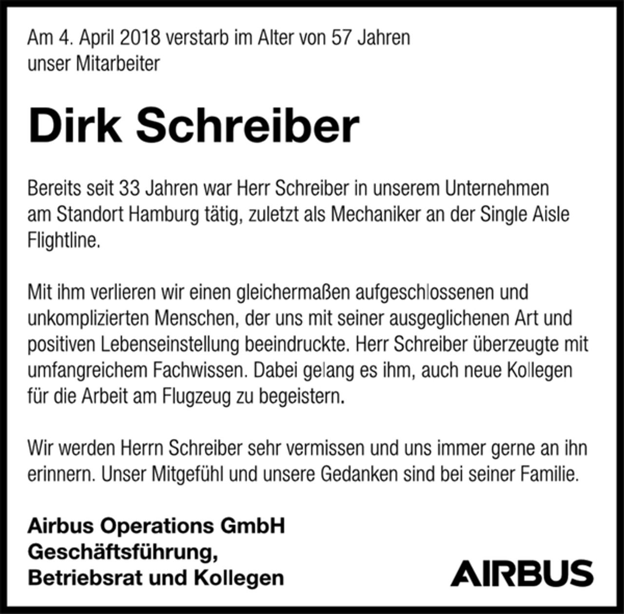 <p>Am 4. April 2018 verstarb im Alter von 57 Jahren<br />unser Mitarbeiter<br />Dirk Schreiber<br />Bereits seit 33 Jahren war Herr Schreiber in unserem Unternehmen<br />am Standort Hamburg tätig, zuletzt als Mechaniker an der Single Aisle<br />Flightline.<br />Mit ihm verlieren wir einen gleichermaßen aufgeschlossenen und<br />unkomplizierten Menschen, der uns mit seiner ausgeglichenen Art und<br />positiven Lebenseinstellung beeindruckte. Herr Schreiber überzeugte mit<br />umfangreichem Fachwissen. Dabei gelang es ihm, auch neue Kollegen<br />für die Arbeit am Flugzeug zu begeistern.<br />Wir werden Herrn Schreiber sehr vermissen und uns immer gerne an ihn<br />erinnern. Unser Mitgefühl und unsere Gedanken sind bei seiner Familie.<br />Airbus Operations GmbH<br />Geschäftsführung,<br />Betriebsrat und Kollegen</p>