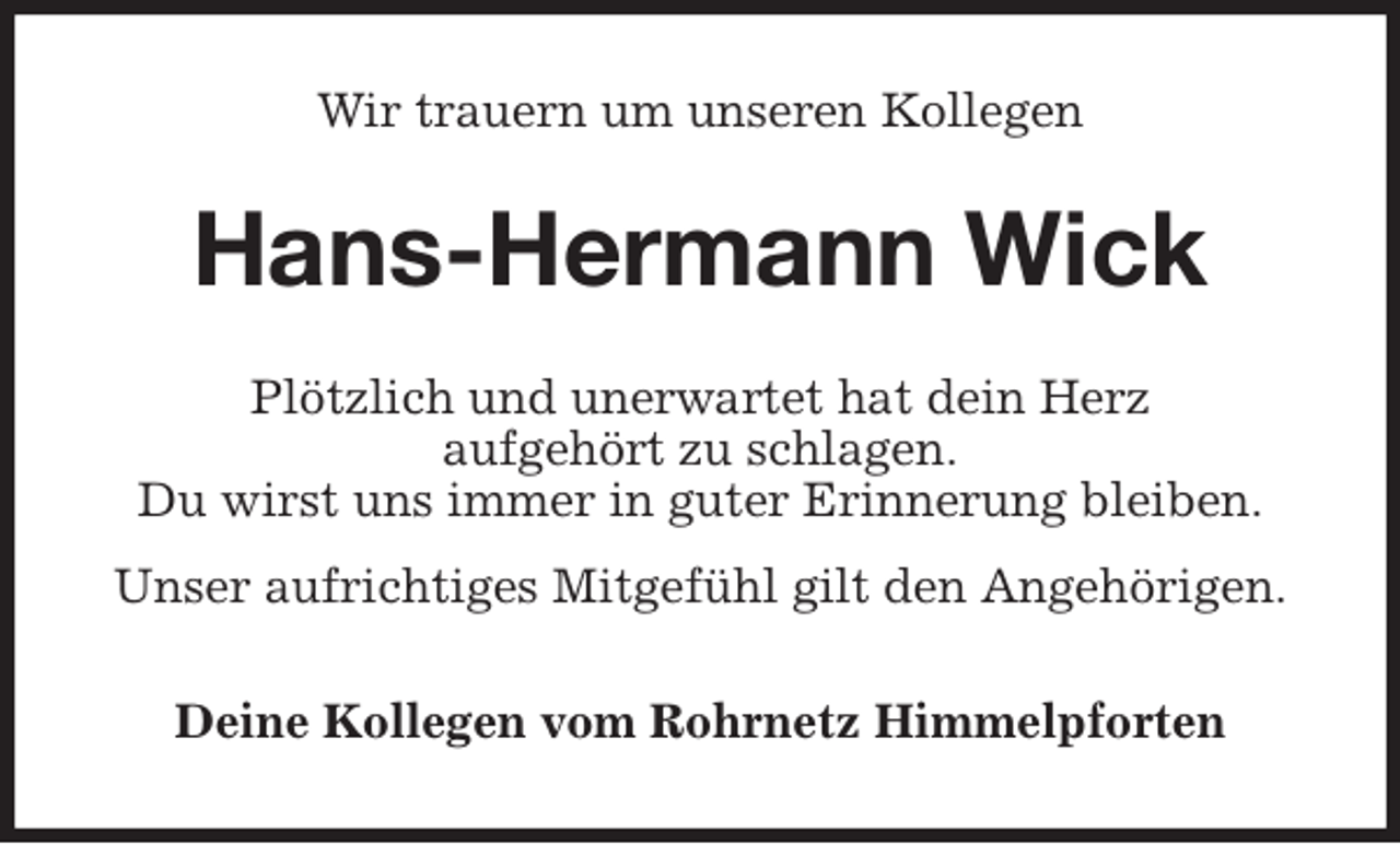 <p>Wir trauern um unseren Kollegen<br />Hans-Hermann Wick<br />Plötzlich und unerwartet hat dein Herz<br />aufgehört zu schlagen.<br />Du wirst uns immer in guter Erinnerung bleiben.<br />Unser aufrichtiges Mitgefühl gilt den Angehörigen.<br />Deine Kollegen vom Rohrnetz Himmelpforten</p>