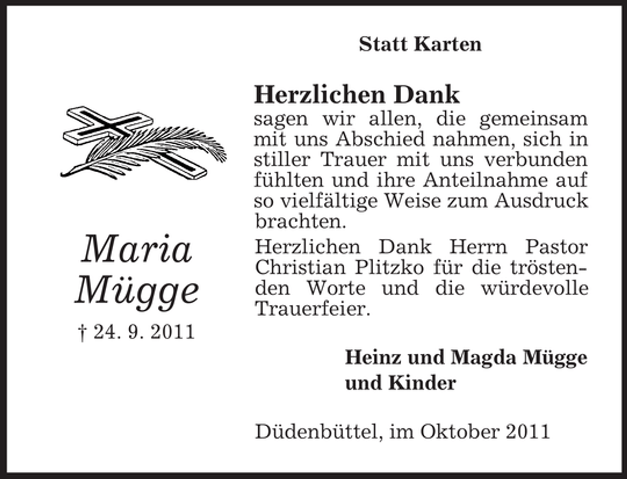 <p>Statt Karten</p><p>Herzlichen Dank</p><p>Maria<br />Mügge</p><p>sagen wir allen, die gemeinsam<br />mit uns Abschied nahmen, sich in<br />stiller Trauer mit uns verbunden<br />fühlten und ihre Anteilnahme auf<br />so vielfältige Weise zum Ausdruck<br />brachten.<br />Herzlichen Dank Herrn Pastor<br />Christian Plitzko für die tröstenden Worte und die würdevolle<br />Trauerfeier.</p><p>† 24. 9. 2011<br />Heinz und Magda Mügge<br />und Kinder<br />Düdenbüttel, im Oktober 2011</p>