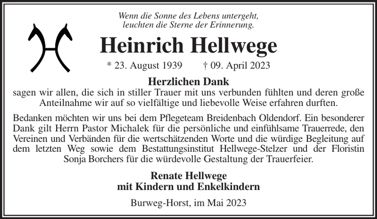 <p>Wenn die Sonne des Lebens untergeht,<br />leuchten die Sterne der Erinnerung.<br />Heinrich Hellwege<br />* 23. August 1939 † 09. April 2023<br />Herzlichen Dank<br />sagen wir allen, die sich in stiller Trauer mit uns verbunden fühlten und deren große<br />Anteilnahme wir auf so vielfältige und liebevolle Weise erfahren durften.<br />Bedanken möchten wir uns bei dem Pflegeteam Breidenbach Oldendorf. Ein besonderer<br />Dank gilt Herrn Pastor Michalek für die persönliche und einfühlsame Trauerrede, den<br />Vereinen und Verbänden für die wertschätzenden Worte und die würdige Begleitung auf<br />dem letzten Weg sowie dem Bestattungsinstitut Hellwege-Stelzer und der Floristin<br />Sonja Borchers für die würdevolle Gestaltung der Trauerfeier.<br />Renate Hellwege<br />mit Kindern und Enkelkindern<br />Burweg-Horst, im Mai 2023</p>
