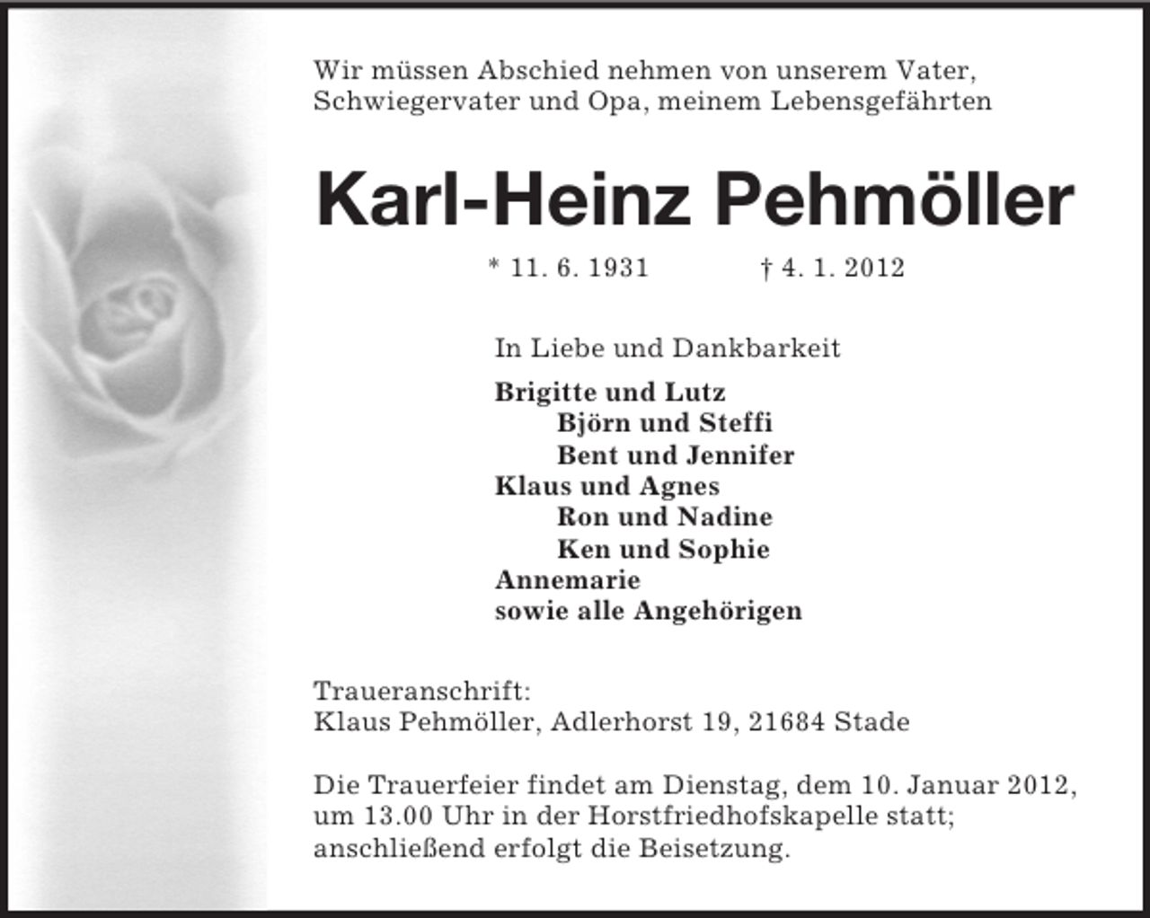 <p>Wir müssen Abschied nehmen von unserem Vater,<br />Schwiegervater und Opa, meinem Lebensgefährten<br />Karl-Heinz Pehmöller<br />* 11. 6. 1931 † 4. 1. 2012<br />In Liebe und Dankbarkeit<br />Brigitte und Lutz<br />Björn und Steffi<br />Bent und Jennifer<br />Klaus und Agnes<br />Ron und Nadine<br />Ken und Sophie<br />Annemarie<br />sowie alle Angehörigen<br />Traueranschrift:<br />Klaus Pehmöller, Adlerhorst 19, 21684 Stade</p><p>Die Trauerfeier findet am Dienstag, dem 10. Januar 2012, um 13.00 Uhr in der Horstfriedhofskapelle statt;<br />anschließend erfolgt die Beisetzung.</p>