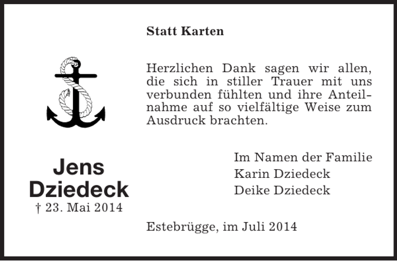 <p>Jens<br />Dziedeck<br />† 23. Mai 2014<br />Statt Karten<br />Herzlichen Dank sagen wir allen,<br />die sich in stiller Trauer mit uns verbunden fühlten und ihre Anteilnahme auf so vielfältige Weise zum Ausdruck brachten.<br />Im Namen der Familie<br />Karin Dziedeck<br />Deike Dziedeck<br />Estebrügge, im Juli 2014</p>