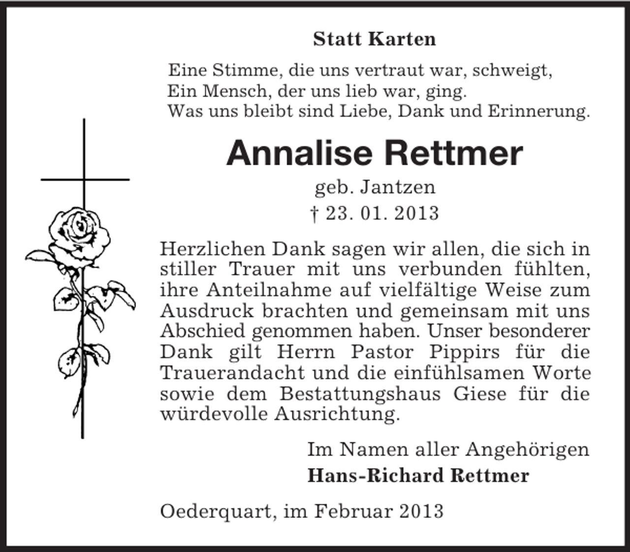 <p>Statt Karten</p><p>Eine Stimme, die uns vertraut war, schweigt,<br />Ein Mensch, der uns lieb war, ging.<br />Was uns bleibt sind Liebe, Dank und Erinnerung.<br />Annalise Rettmer<br />geb. Jantzen<br />† 23. 01. 2013<br />Herzlichen Dank sagen wir allen, die sich in stiller Trauer mit uns verbunden fühlten, ihre Anteilnahme auf vielfältige Weise zum Ausdruck brachten und gemeinsam mit uns Abschied genommen haben. Unser besonderer<br />Dank gilt Herrn Pastor Pippirs für die Trauerandacht und die einfühlsamen Worte sowie dem Bestattungshaus Giese für die würdevolle Ausrichtung.<br />Im Namen aller Angehörigen<br />Hans-Richard Rettmer<br />Oederquart, im Februar 2013</p>