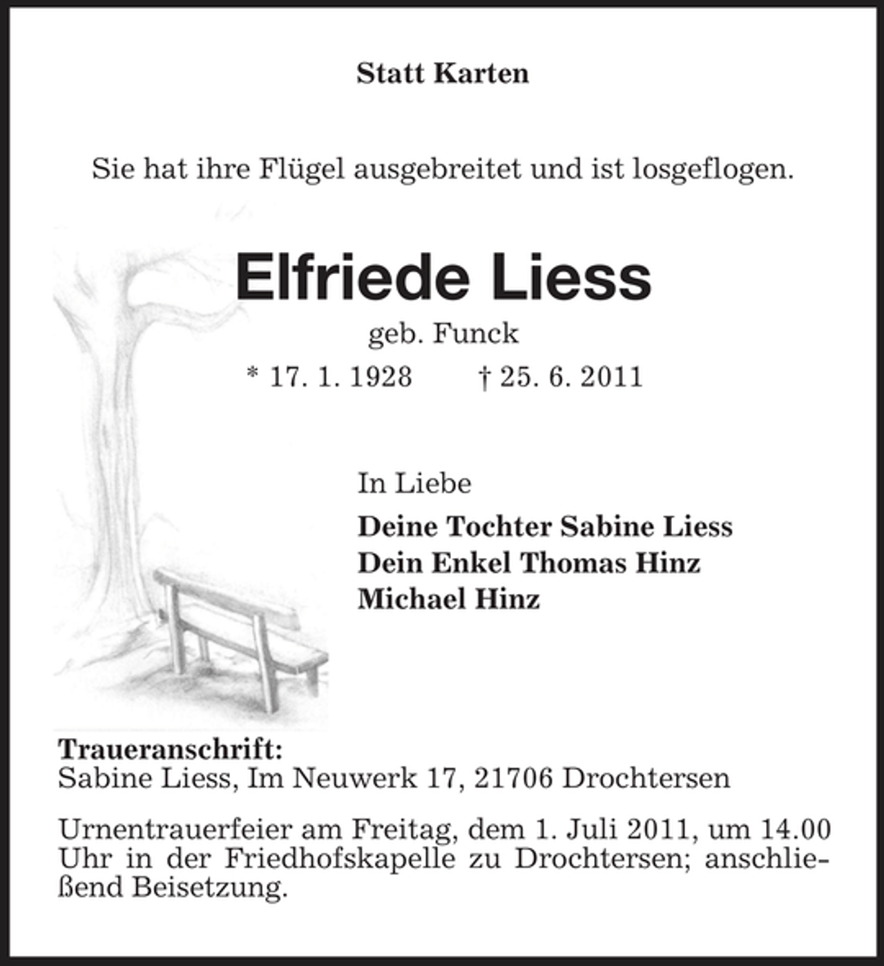 <p>Statt Karten</p><p>Sie hat ihre Flügel ausgebreitet und ist losgeflogen.</p><p>Elfriede Liess<br />geb. Funck * 17. 1. 1928 † 25. 6. 2011</p><p>In Liebe Deine Tochter Sabine Liess Dein Enkel Thomas Hinz Michael Hinz</p><p>Traueranschrift: Sabine Liess, Im Neuwerk 17, 21706 Drochtersen Urnentrauerfeier am Freitag, dem 1. Juli 2011, um 14.00 Uhr in der Friedhofskapelle zu Drochtersen; anschließend Beisetzung.</p>