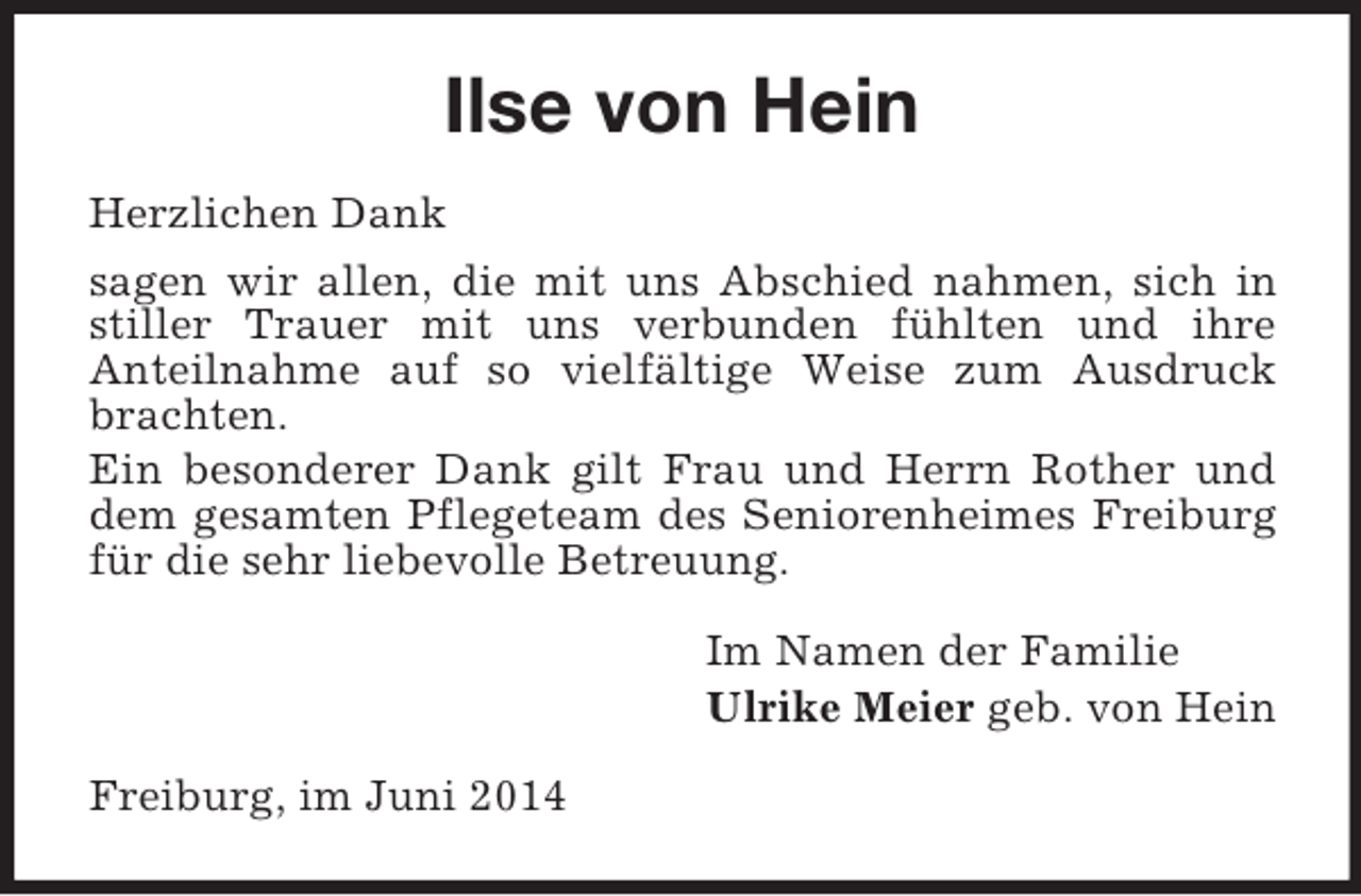 <p>Ilse von Hein<br />Herzlichen Dank<br />sagen wir allen, die mit uns Abschied nahmen, sich in stiller Trauer mit uns verbunden fühlten und ihre<br />Anteilnahme auf so vielfältige Weise zum Ausdruck brachten.<br />Ein besonderer Dank gilt Frau und Herrn Rother und dem gesamten Pflegeteam des Seniorenheimes Freiburg für die sehr liebevolle Betreuung.<br />Im Namen der Familie<br />Ulrike Meier geb. von Hein<br />Freiburg, im Juni 2014</p>