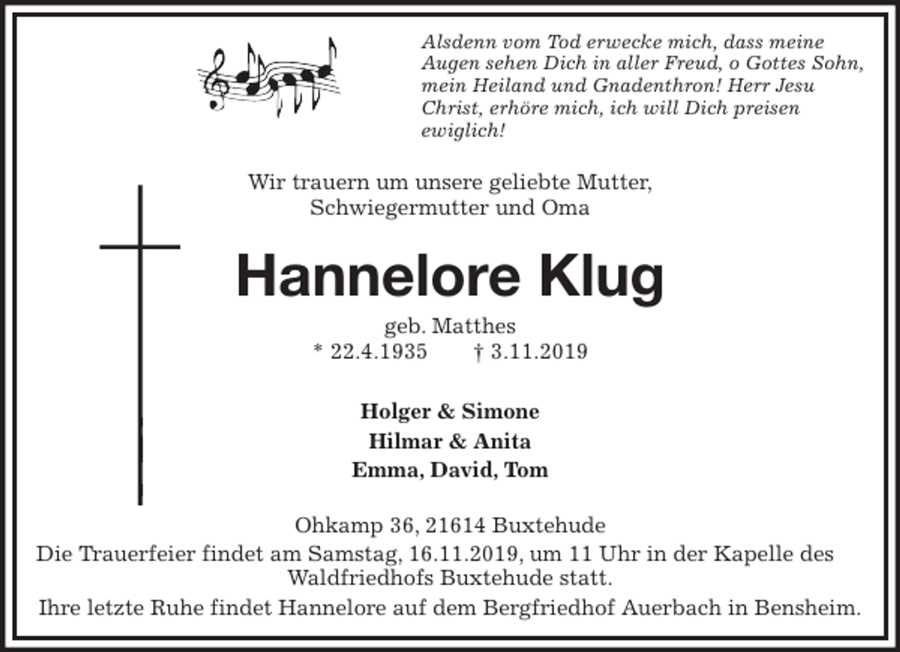 <p>Alsdenn vom Tod erwecke mich, dass meine<br />Augen sehen Dich in aller Freud, o Gottes Sohn,<br />mein Heiland und Gnadenthron! Herr Jesu<br />Christ, erhöre mich, ich will Dich preisen<br />ewiglich!<br />Wir trauern um unsere geliebte Mutter,<br />Schwiegermutter und Oma<br />Hannelore Klug<br />geb. Matthes<br />* 22.4.1935 † 3.11.2019<br />Holger &amp; Simone<br />Hilmar &amp; Anita<br />Emma, David, Tom<br />Ohkamp 36, 21614 Buxtehude<br />Die Trauerfeier findet am Samstag, 16.11.2019, um 11 Uhr in der Kapelle des Waldfriedhofs Buxtehude statt.<br />Ihre letzte Ruhe findet Hannelore auf dem Bergfriedhof Auerbach in Bensheim.</p>