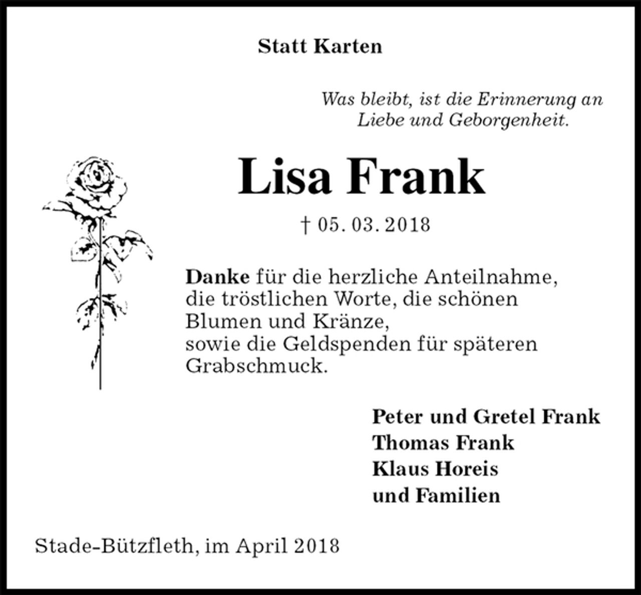 <p>Statt Karten<br />Was bleibt, ist die Erinnerung an<br />Liebe und Geborgenheit.<br />Lisa Frank<br />† 05. 03. 2018<br />Danke für die herzliche Anteilnahme,<br />die tröstlichen Worte, die schönen<br />Blumen und Kränze,<br />sowie die Geldspenden für späteren<br />Grabschmuck.<br />Peter und Gretel Frank<br />Thomas Frank<br />Klaus Horeis<br />und Familien<br />Stade-Bützfleth, im April 2018</p>