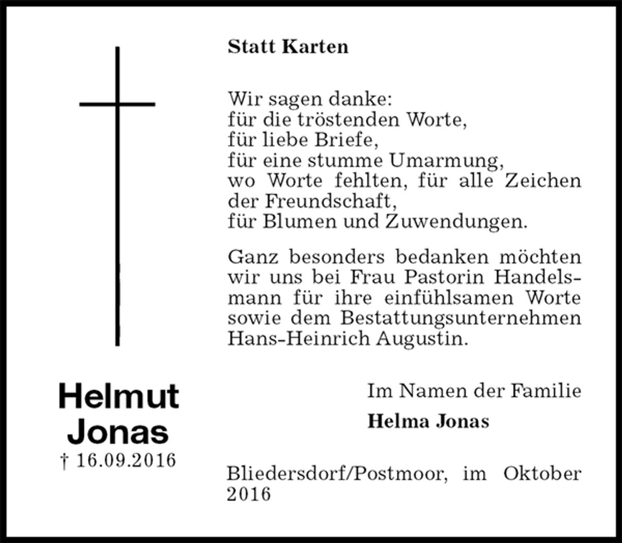<p>Statt Karten<br />Wir sagen danke:<br />für die tröstenden Worte,<br />für liebe Briefe,<br />für eine stumme Umarmung,<br />wo Worte fehlten, für alle Zeichen der Freundschaft,<br />für Blumen und Zuwendungen.<br />Ganz besonders bedanken möchten wir uns bei Frau Pastorin Handelsmann für ihre einfühlsamen Worte sowie dem Bestattungsunternehmen Hans-Heinrich Augustin.<br />Im Namen der Familie<br />Helma Jonas<br />Bliedersdorf/Postmoor, im Oktober 2016<br />Helmut<br />Jonas<br />† 16.09.2016</p>