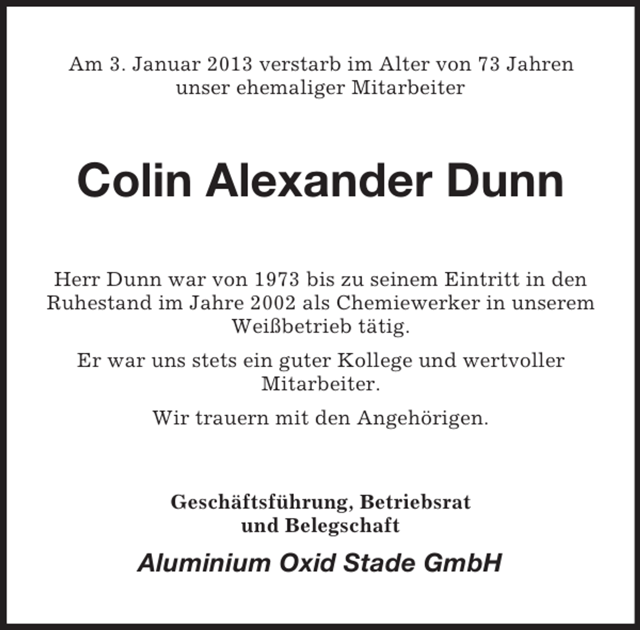 <p>Am 3. Januar 2013 verstarb im Alter von 73 Jahren<br />unser ehemaliger Mitarbeiter</p><p>Colin Alexander Dunn<br />Herr Dunn war von 1973 bis zu seinem Eintritt in den<br />Ruhestand im Jahre 2002 als Chemiewerker in unserem<br />Weißbetrieb tätig.<br />Er war uns stets ein guter Kollege und wertvoller<br />Mitarbeiter.<br />Wir trauern mit den Angehörigen.</p><p>Geschäftsführung, Betriebsrat<br />und Belegschaft</p><p>Aluminium Oxid Stade GmbH</p>