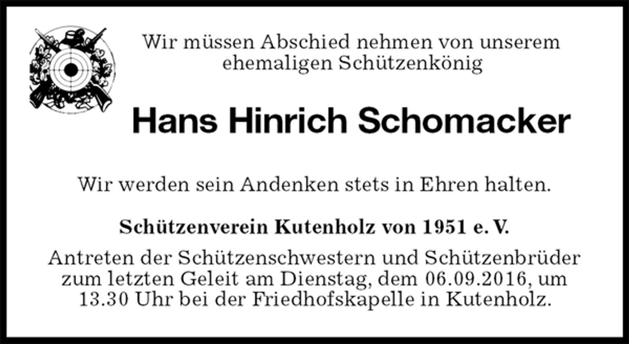 <p>Wir müssen Abschied nehmen von unserem<br />ehemaligen Schützenkönig<br />Hans Hinrich Schomacker<br />Schützenverein Kutenholz von 1951 e. V.<br />Antreten der Schützenschwestern und Schützenbrüder zum letzten Geleit am Dienstag, dem 06.09.2016, um<br />13.30 Uhr bei der Friedhofskapelle in Kutenholz.<br />Wir werden sein Andenken stets in Ehren halten.</p>