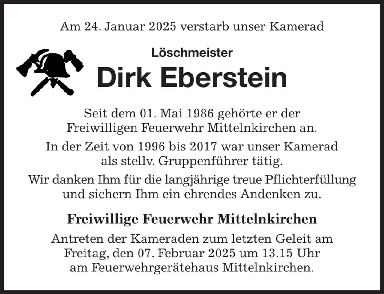 <p>Am 24. Januar 2025 verstarb unser Kamerad<br />Löschmeister<br />Dirk Eberstein<br />Seit dem 01. Mai 1986 gehörte er der<br />Freiwilligen Feuerwehr Mittelnkirchen an.<br />In der Zeit von 1996 bis 2017 war unser Kamerad<br />als stellv. Gruppenführer tätig.<br />Wir danken Ihm für die langjährige treue Pflichterfüllung und sichern Ihm ein ehrendes Andenken zu.<br />Freiwillige Feuerwehr Mittelnkirchen<br />Antreten der Kameraden zum letzten Geleit am<br />Freitag, den 07. Februar 2025 um 13.15 Uhr<br />am Feuerwehrgerätehaus Mittelnkirchen.</p>