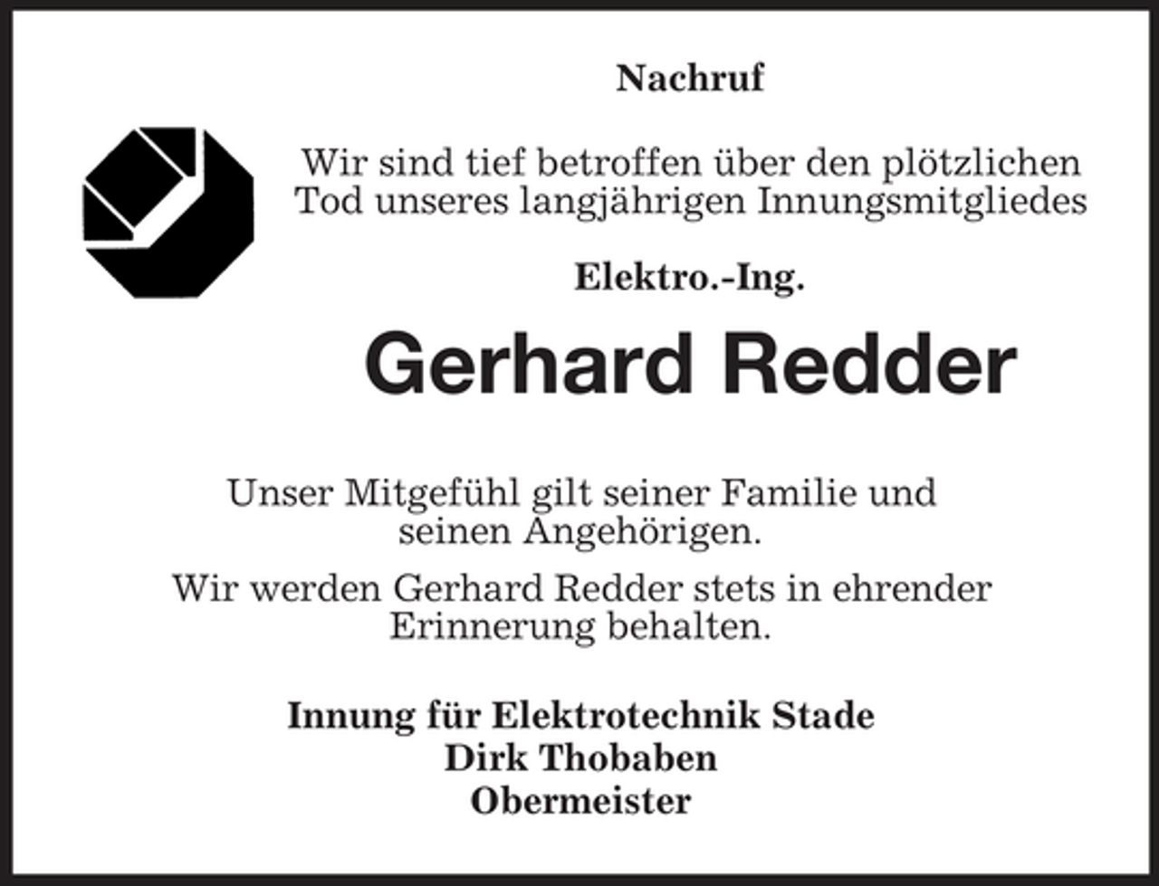 <p>Nachruf Wir sind tief betroffen über den plötzlichen Tod unseres langjährigen Innungsmitgliedes Elektro.-Ing.</p><p>Gerhard Redder<br />Unser Mitgefühl gilt seiner Familie und seinen Angehörigen. Wir werden Gerhard Redder stets in ehrender Erinnerung behalten. Innung für Elektrotechnik Stade Dirk Thobaben Obermeister</p>