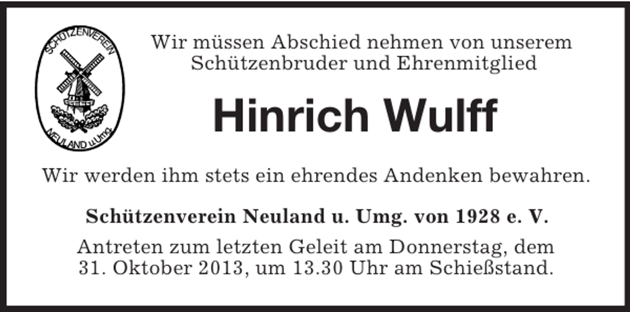 <p>Wir müssen Abschied nehmen von unserem Schützenbruder und Ehrenmitglied<br />Hinrich Wulff<br />Wir werden ihm stets ein ehrendes Andenken bewahren.<br />Schützenverein Neuland u. Umg. von 1928 e. V.<br />Antreten zum letzten Geleit am Donnerstag, dem<br />31. Oktober 2013, um 13.30 Uhr am Schießstand.</p>
