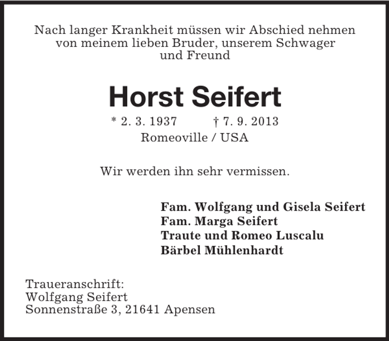 <p>Nach langer Krankheit müssen wir Abschied nehmen<br />von meinem lieben Bruder, unserem Schwager<br />und Freund</p><p>Horst Seifert<br />* 2. 3. 1937<br />† 7. 9. 2013<br />Romeoville / USA<br />Wir werden ihn sehr vermissen.<br />Fam. Wolfgang und Gisela Seifert<br />Fam. Marga Seifert<br />Traute und Romeo Luscalu<br />Bärbel Mühlenhardt<br />Traueranschrift:<br />Wolfgang Seifert<br />Sonnenstraße 3, 21641 Apensen</p>