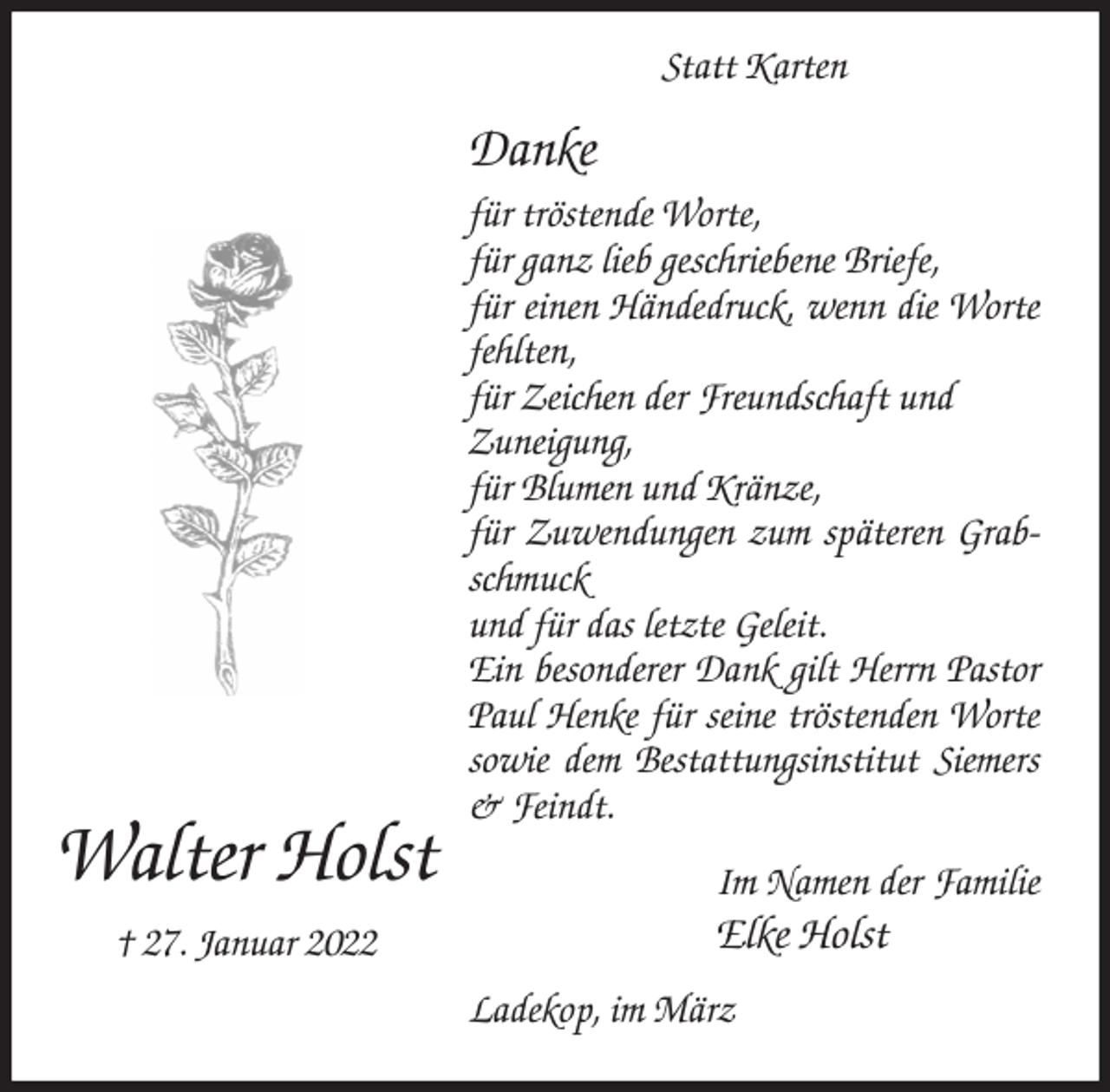 <p>Danke<br />für tröstende Worte,<br />für ganz lieb geschriebene Briefe,<br />für einen Händedruck, wenn die Worte fehlten,<br />für Zeichen der Freundschaft und<br />Zuneigung,<br />für Blumen und Kränze,<br />für Zuwendungen zum späteren Grabschmuck<br />und für das letzte Geleit.<br />Ein besonderer Dank gilt Herrn Pastor Paul Henke für seine tröstenden Worte sowie dem Bestattungsinstitut Siemers &amp; Feindt.<br />Ladekop, im März<br />Im Namen der Familie<br />Elke Holst<br />Walter Holst<br />† 27. Januar 2022<br />Statt Karten</p>