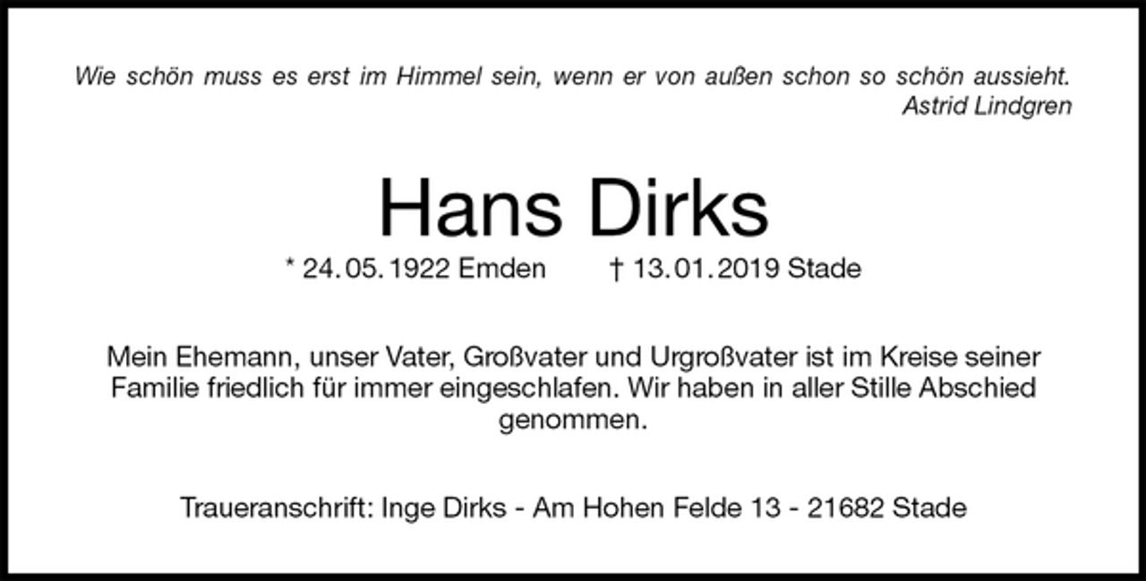 <p>Wie schön muss es erst im Himmel sein, wenn er von außen schon so schön aussieht.<br />Astrid Lindgren<br />Hans Dirks<br />* 24. 05. 1922 Emden † 13. 01. 2019 Stade<br />Mein Ehemann, unser Vater, Großvater und Urgroßvater ist im Kreise seiner<br />Familie friedlich für immer eingeschlafen. Wir haben in aller Stille Abschied<br />genommen.<br />Traueranschrift: Inge Dirks - Am Hohen Felde 13 - 21682 Stade</p>