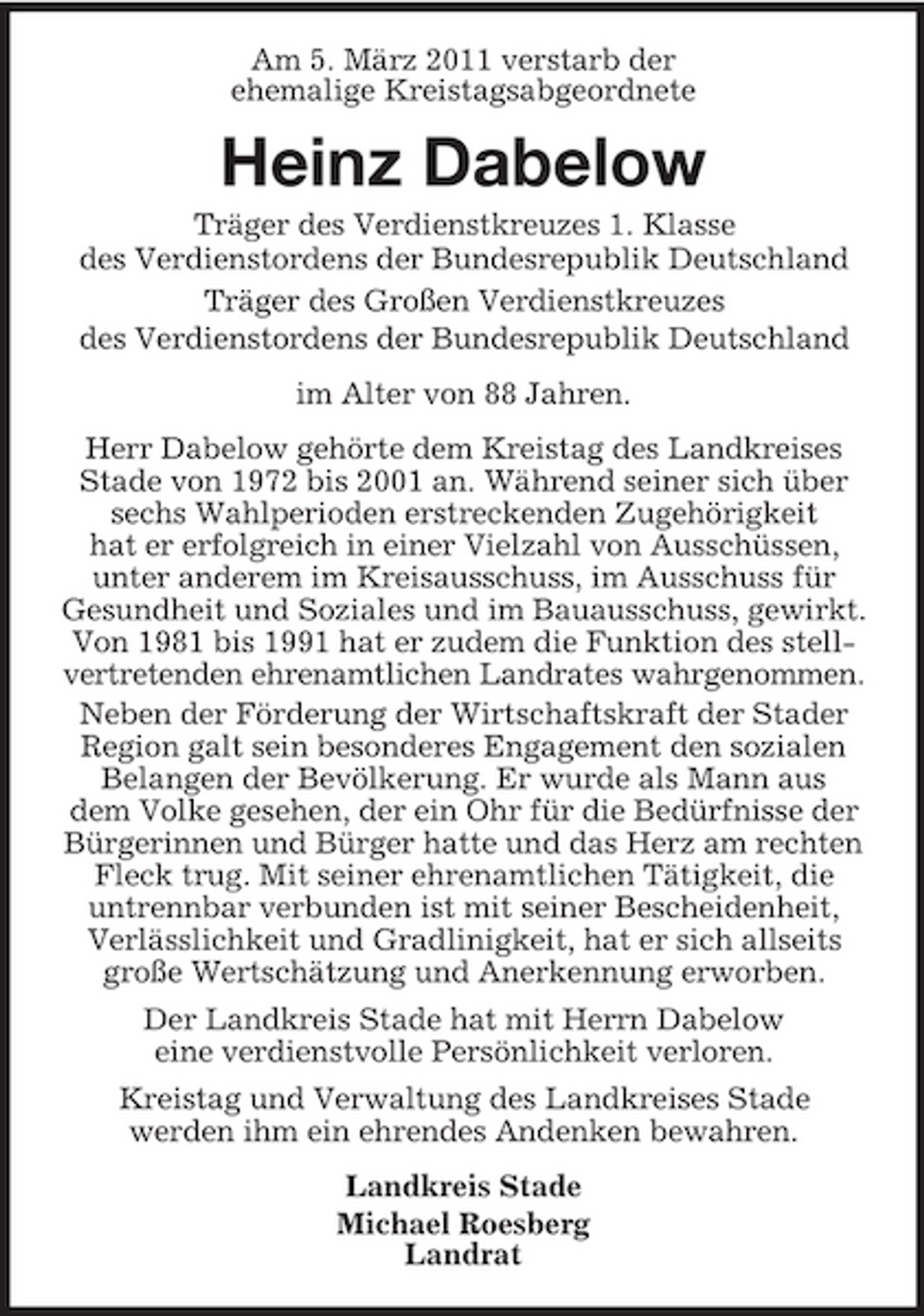 <p>Am 5. März 2011 verstarb der ehemalige Kreistagsabgeordnete</p><p>Heinz Dabelow<br />Träger des Verdienstkreuzes 1. Klasse des Verdienstordens der Bundesrepublik Deutschland Träger des Großen Verdienstkreuzes des Verdienstordens der Bundesrepublik Deutschland im Alter von 88 Jahren. Herr Dabelow gehörte dem Kreistag des Landkreises Stade von 1972 bis 2001 an. Während seiner sich über sechs Wahlperioden erstreckenden Zugehörigkeit hat er erfolgreich in einer Vielzahl von Ausschüssen, unter anderem im Kreisausschuss, im Ausschuss für Gesundheit und Soziales und im Bauausschuss, gewirkt. Von 1981 bis 1991 hat er zudem die Funktion des stellvertretenden ehrenamtlichen Landrates wahrgenommen. Neben der Förderung der Wirtschaftskraft der Stader Region galt sein besonderes Engagement den sozialen Belangen der Bevölkerung. Er wurde als Mann aus dem Volke gesehen, der ein Ohr für die Bedürfnisse der Bürgerinnen und Bürger hatte und das Herz am rechten Fleck trug. Mit seiner ehrenamtlichen Tätigkeit, die untrennbar verbunden ist mit seiner Bescheidenheit, Verlässlichkeit und Gradlinigkeit, hat er sich allseits große Wertschätzung und Anerkennung erworben. Der Landkreis Stade hat mit Herrn Dabelow eine verdienstvolle Persönlichkeit verloren. Kreistag und Verwaltung des Landkreises Stade werden ihm ein ehrendes Andenken bewahren. Landkreis Stade Michael Roesberg Landrat</p>