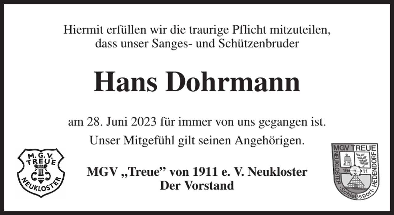 <p>Hiermit erfüllen wir die traurige Pflicht mitzuteilen,<br />dass unser Sanges- und Schützenbruder<br />Hans Dohrmann<br />am 28. Juni 2023 für immer von uns gegangen ist.<br />Unser Mitgefühl gilt seinen Angehörigen.<br />MGV „Treue” von 1911 e. V. Neukloster<br />Der Vorstand</p>