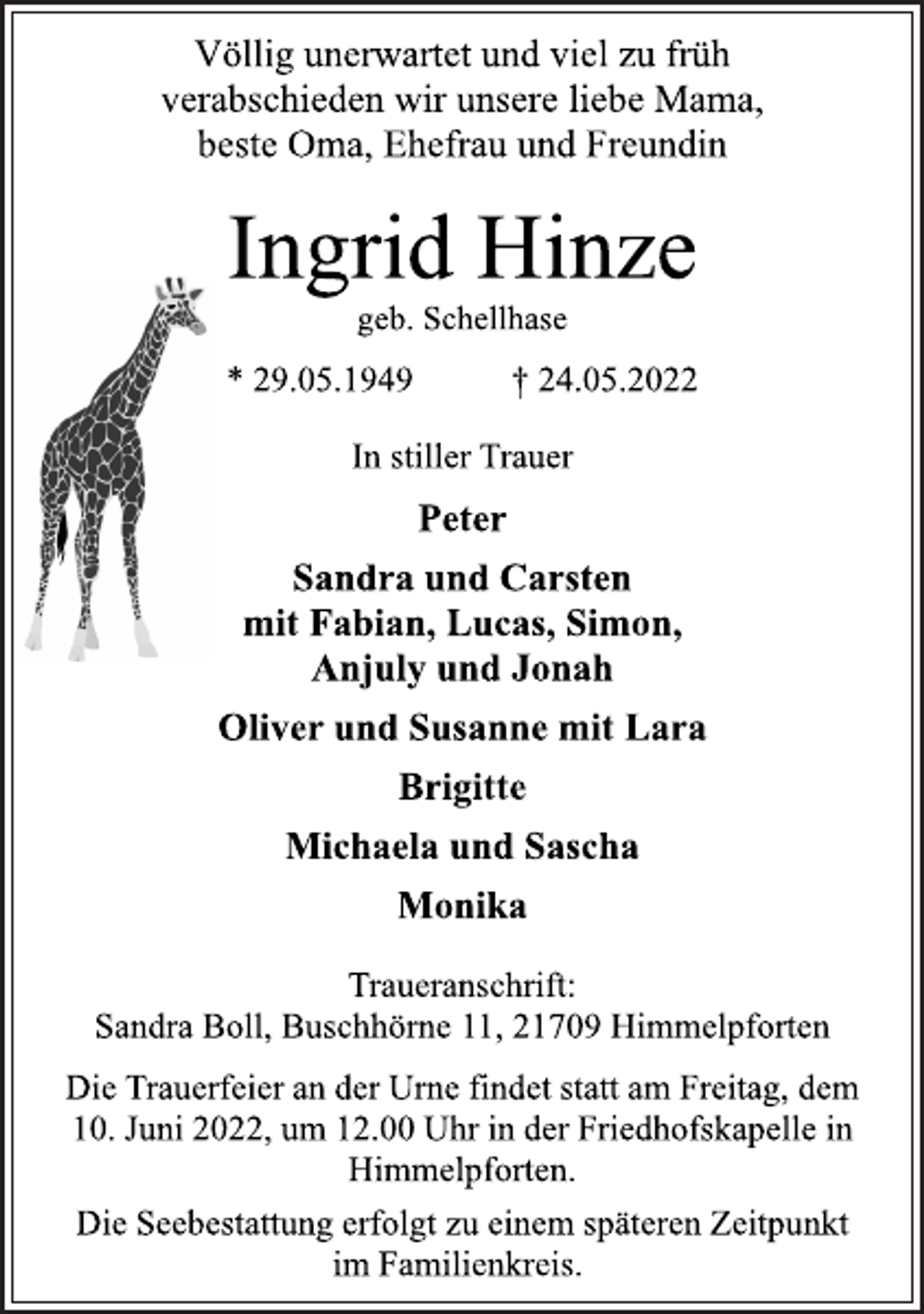 <p>Völlig unerwartet und viel zu früh<br />verabschieden wir unsere liebe Mama,<br />beste Oma, Ehefrau und Freundin<br />Ingrid Hinze<br />geb. Schellhase<br />* 29.05.1949 † 24.05.2022<br />In stiller Trauer<br />Peter<br />Sandra und Carsten<br />mit Fabian, Lucas, Simon,<br />Anjuly und Jonah<br />Oliver und Susanne mit Lara<br />Brigitte<br />Michaela und Sascha<br />Monika<br />Traueranschrift:<br />Sandra Boll, Buschhörne 11, 21709 Himmelpforten<br />Die Trauerfeier an der Urne findet statt am Freitag, dem<br />10. Juni 2022, um 12.00 Uhr in der Friedhofskapelle in<br />Himmelpforten.<br />Die Seebestattung erfolgt zu einem späteren Zeitpunkt<br />im Familienkreis.</p>