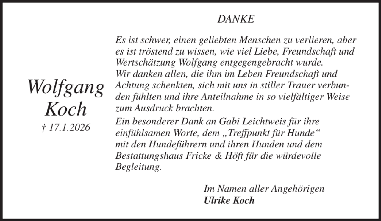 <p>DANKE<br />Es ist schwer, einen geliebten Menschen zu verlieren, aber es ist tröstend zu wissen, wie viel Liebe, Freundschaft und Wertschätzung Wolfgang entgegengebracht wurde.<br />Wir danken allen, die ihm im Leben Freundschaft und Achtung schenkten, sich mit uns in stiller Trauer verbunden fühlten und ihre Anteilnahme in so vielfältiger Weise zum Ausdruck brachten.<br />Ein besonderer Dank an Gabi Leichtweis für ihre<br />einfühlsamen Worte, dem „Treffpunkt für Hunde“<br />mit den Hundeführern und ihren Hunden und dem<br />Bestattungshaus Fricke &amp; Höft für die würdevolle<br />Begleitung.<br />Im Namen aller Angehörigen<br />Ulrike Koch</p><p>Wolfgang<br />Koch<br />† 17.1.2026</p>