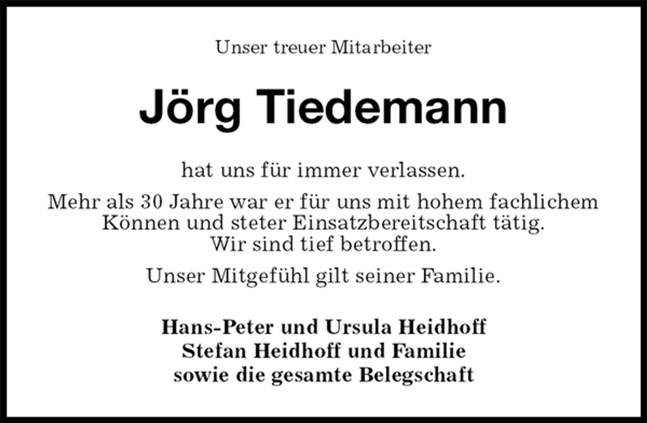 <p>Unser treuer Mitarbeiter<br />Jörg Tiedemann<br />hat uns für immer verlassen.<br />Mehr als 30 Jahre war er für uns mit hohem fachlichem Können und steter Einsatzbereitschaft tätig.<br />Wir sind tief betroffen.<br />Unser Mitgefühl gilt seiner Familie.<br />Hans-Peter und Ursula Heidhoff<br />Stefan Heidhoff und Familie<br />sowie die gesamte Belegschaft</p>