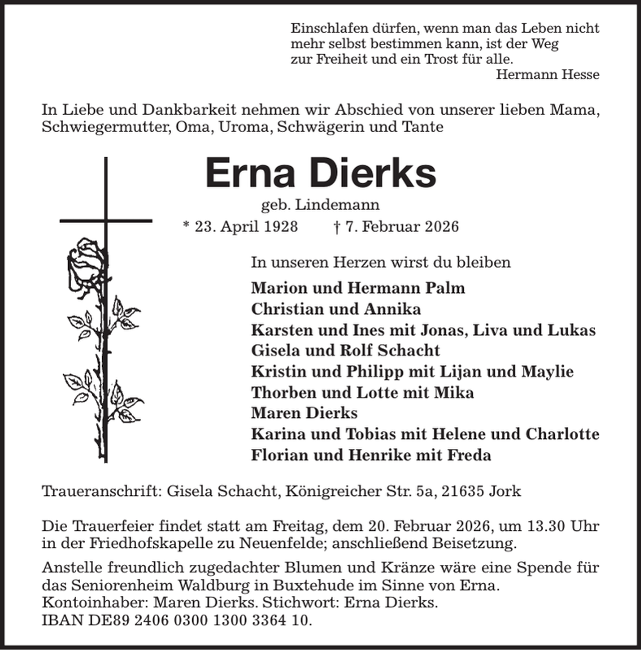 <p>Einschlafen dürfen, wenn man das Leben nicht<br />mehr selbst bestimmen kann, ist der Weg<br />zur Freiheit und ein Trost für alle.<br />Hermann Hesse<br />In Liebe und Dankbarkeit nehmen wir Abschied von unserer lieben Mama, Schwiegermutter, Oma, Uroma, Schwägerin und Tante<br />Erna Dierks<br />geb. Lindemann<br />* 23. April 1928 † 7. Februar 2026<br />In unseren Herzen wirst du bleiben<br />Marion und Hermann Palm<br />Christian und Annika<br />Karsten und Ines mit Jonas, Liva und Lukas<br />Gisela und Rolf Schacht<br />Kristin und Philipp mit Lijan und Maylie<br />Thorben und Lotte mit Mika<br />Maren Dierks<br />Karina und Tobias mit Helene und Charlotte<br />Florian und Henrike mit Freda<br />Traueranschrift: Gisela Schacht, Königreicher Str. 5a, 21635 Jork</p><p>Die Trauerfeier findet statt am Freitag, dem 20. Februar 2026, um 13.30 Uhr<br />in der Friedhofskapelle zu Neuenfelde; anschließend Beisetzung.<br />Anstelle freundlich zugedachter Blumen und Kränze wäre eine Spende für<br />das Seniorenheim Waldburg in Buxtehude im Sinne von Erna.<br />Kontoinhaber: Maren Dierks. Stichwort: Erna Dierks.<br />IBAN DE89 2406 0300 1300 3364 10.</p>