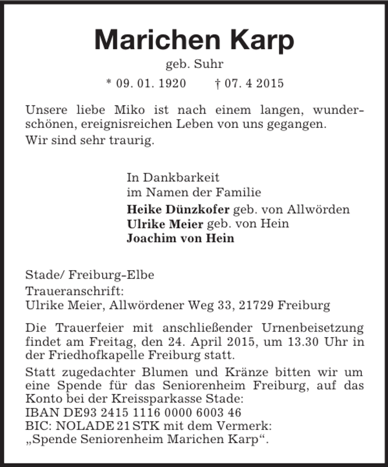 <p>Marichen Karp<br />geb. Suhr<br />* 09. 01. 1920 † 07. 4 2015<br />Unsere liebe Miko ist nach einem langen, wunder-<br />schönen, ereignisreichen Leben von uns gegangen.<br />Wir sind sehr traurig.<br />In Dankbarkeit<br />im Namen der Familie<br />Heike Dünzkofer geb. von Allwörden<br />Ulrike Meier geb. von Hein<br />Joachim von Hein<br />Stade/ Freiburg-Elbe<br />Traueranschrift:<br />Ulrike Meier, Allwördener Weg 33, 21729 Freiburg<br />Die Trauerfeier mit anschließender Urnenbeisetzung findet am Freitag, den 24. April 2015, um 13.30 Uhr in der Friedhofkapelle Freiburg statt.<br />Statt zugedachter Blumen und Kränze bitten wir um<br />eine Spende für das Seniorenheim Freiburg, auf das Konto bei der Kreissparkasse Stade:<br />IBAN DE93 2415 1116 0000 6003 46<br />BIC: NOLADE 21 STK mit dem Vermerk:<br />„Spende Seniorenheim Marichen Karp“.</p>