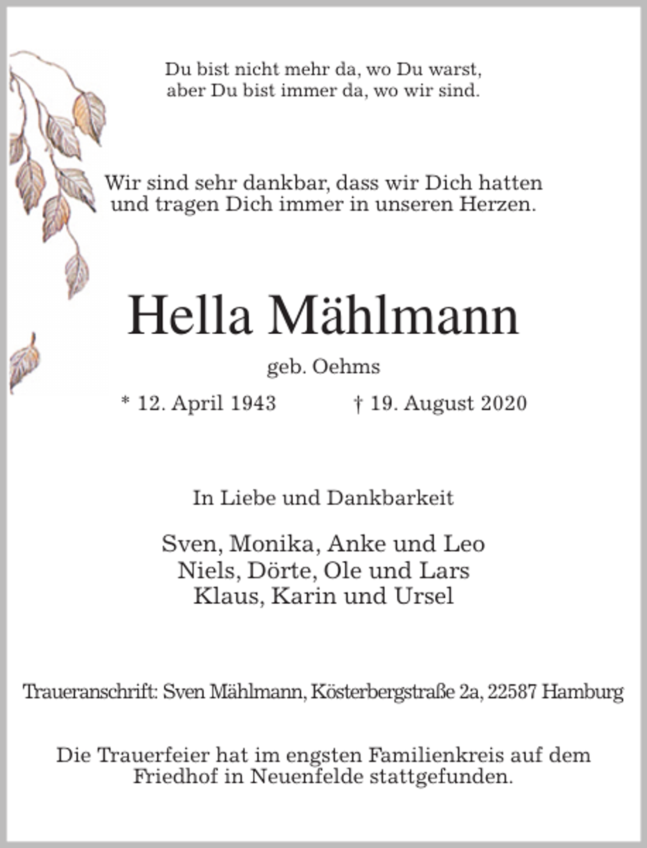 <p>Du bist nicht mehr da, wo Du warst,<br />aber Du bist immer da, wo wir sind.<br />Wir sind sehr dankbar, dass wir Dich hatten<br />und tragen Dich immer in unseren Herzen.<br />Hella Mählmann<br />geb. Oehms<br />* 12. April 1943 † 19. August 2020<br />In Liebe und Dankbarkeit</p>
<p>Sven, Monika, Anke und Leo<br />Niels, Dörte, Ole und Lars<br />Klaus, Karin und Ursel<br />Traueranschrift: Sven Mählmann, Kösterbergstraße 2a, 22587 Hamburg</p>
<p>Die Trauerfeier hat im engsten Familienkreis auf dem<br />Friedhof in Neuenfelde stattgefunden.</p>