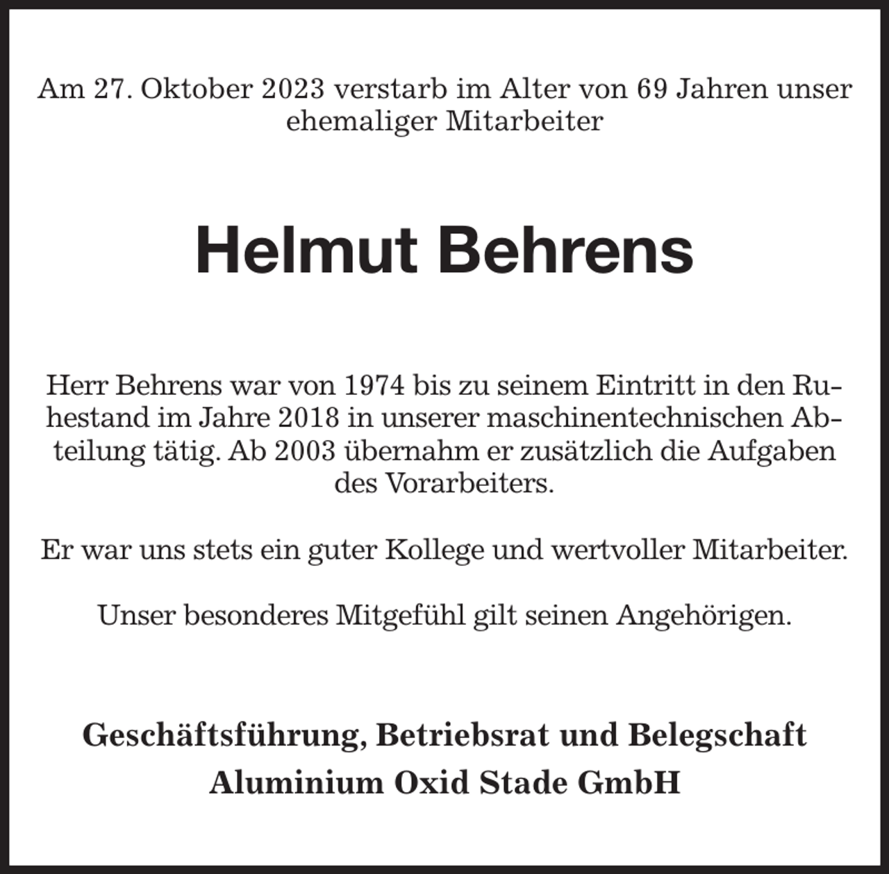 <p>Am 27. Oktober 2023 verstarb im Alter von 69 Jahren unser ehemaliger Mitarbeiter<br />Helmut Behrens<br />Herr Behrens war von 1974 bis zu seinem Eintritt in den Ruhestand im Jahre 2018 in unserer maschinentechnischen Abteilung tätig. Ab 2003 übernahm er zusätzlich die Aufgaben des Vorarbeiters.</p><p>Er war uns stets ein guter Kollege und wertvoller Mitarbeiter.</p><p>Unser besonderes Mitgefühl gilt seinen Angehörigen.<br />Geschäftsführung, Betriebsrat und Belegschaft<br />Aluminium Oxid Stade GmbH</p>