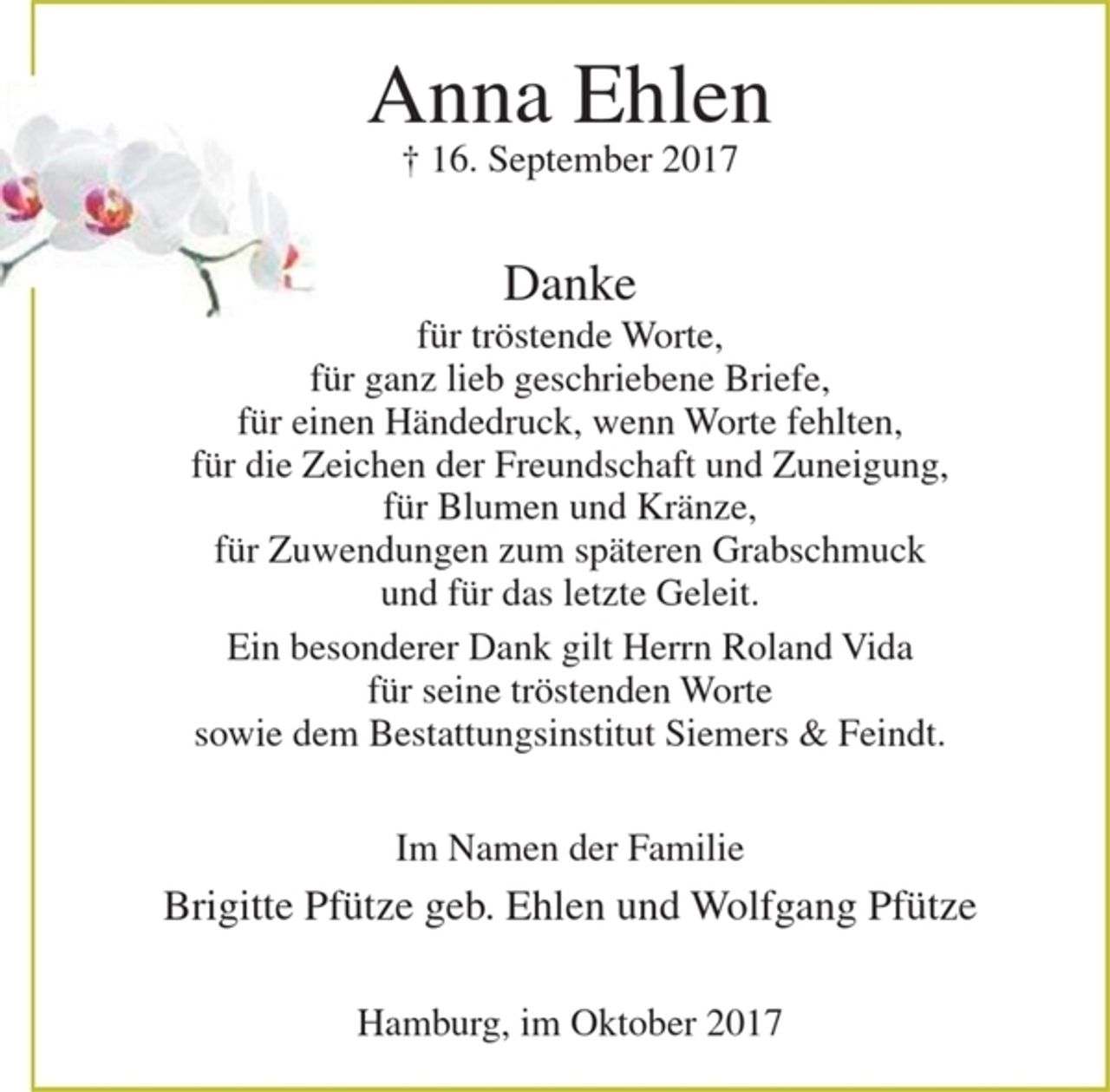 <p>Anna Ehlen<br />+ 16. September 2017</p><p>Danke<br />für tröstende Worte,<br />für ganz lieb geschriebene Briefe,<br />für einen Händedruck, wenn Worte fehlten,<br />für die Zeichen der Freundschaft und Zuneigung,<br />für Blumen und Kränze,<br />für Zuwendungen zum späteren Grabschmuck<br />und für das letzte Geleit.<br />Ein besonderer Dank gilt Herrn Roland Vida für seine tröstenden Worte<br />sowie dem Bestattungsinstitut Siemers &amp; Feindt.</p><p>Im Namen der Familie<br />Brigitte Pfütze geb. Ehlen und Wolfgang Pfütze</p><p>Hamburg, im Oktober 2017</p>