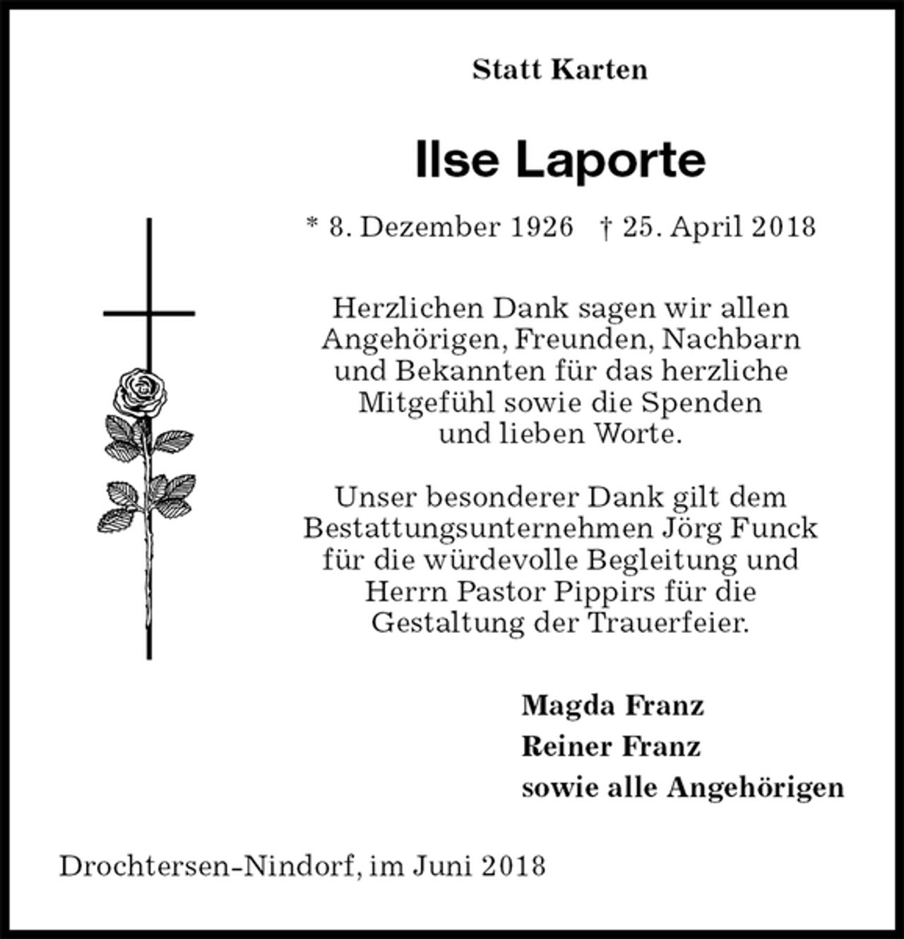 <p>Statt Karten<br />Ilse Laporte<br />* 8. Dezember 1926 † 25. April 2018<br />Herzlichen Dank sagen wir allen<br />Angehörigen, Freunden, Nachbarn<br />und Bekannten für das herzliche<br />Mitgefühl sowie die Spenden<br />und lieben Worte.</p><p>Unser besonderer Dank gilt dem<br />Bestattungsunternehmen Jörg Funck<br />für die würdevolle Begleitung und<br />Herrn Pastor Pippirs für die<br />Gestaltung der Trauerfeier.<br />Magda Franz<br />Reiner Franz<br />sowie alle Angehörigen<br />Drochtersen-Nindorf, im Juni 2018</p>