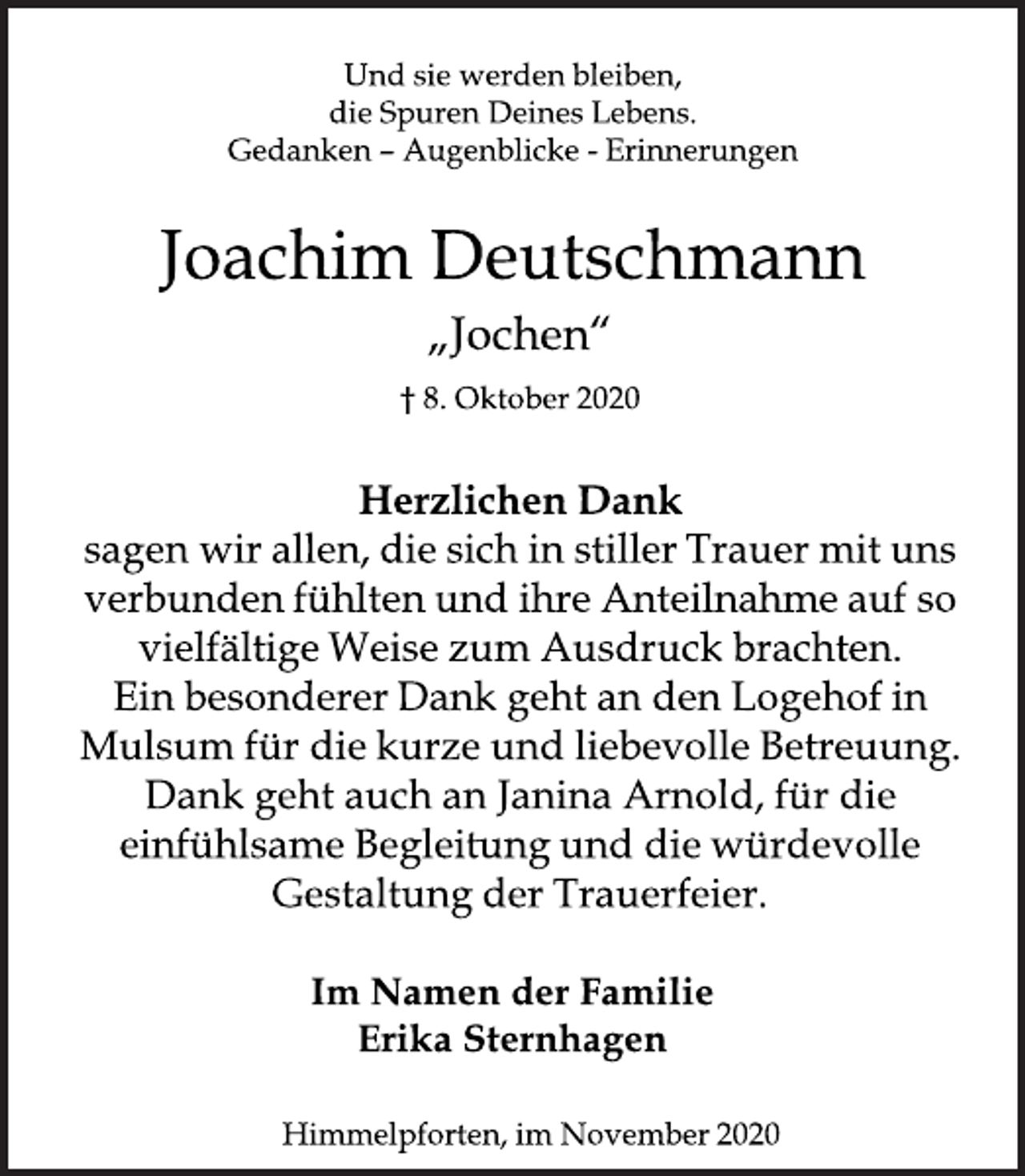 <p>Und sie werden bleiben,<br />die Spuren Deines Lebens.<br />Gedanken - Augenblicke - Erinnerungen<br />Joachim Deutschmann<br />"Jochen"<br />8. Oktober 2020<br />Herzlichen Dank<br />sagen wir allen, die sich in stiller Trauer mit uns verbunden fühlten und ihre Anteilnahme auf so vielfältige Weise zum Ausdruck brachten. Ein besonderer Dank geht an den Logehof in Mulsum für die kurze und liebevolle Betreuung. Dank geht auf an Janina Arnold, für die einfühlsame Begleitung und die würdevolle Gestaltung der Trauerfeier.<br />Im Namen der Familie<br />Erka Sternhagen<br />Himmelpforten, im November 2020</p>