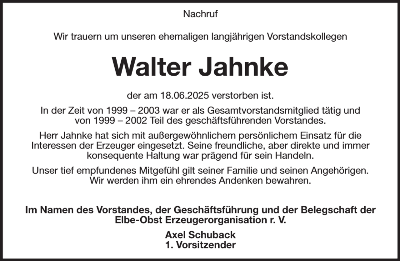 <p>Nachruf</p><p>Wir trauern um unseren ehemaligen langjährigen Vorstandskollegen</p><p>Walter Jahnke</p><p>der am 18.06.2025 verstorben ist.<br />In der Zeit von 1999 - 2003 war er als Gesamtvorstandsmitglied tätig und<br />von 1999 - 2002 Teil des geschäftsführenden Vorstandes.<br />Herr Jahnke hat sich mit außergewöhnlichem persönlichem Einsatz für die<br />Interessen der Erzeuger eingesetzt. Seine freundliche, aber direkte und immer<br />konsequente Haltung war prägend für sein Handeln.<br />Unser tief empfundenes Mitgefühl gilt seiner Familie und seinen Angehörigen.<br />Wir werden ihm ein ehrendes Andenken bewahren.</p><p>Im Namen des Vorstandes, der Geschäftsführung und der Belegschaft der<br />Elbe-Obst Erzeugerorganisation r. V.<br />Axel Schuback<br />1. Vorsitzender</p>
