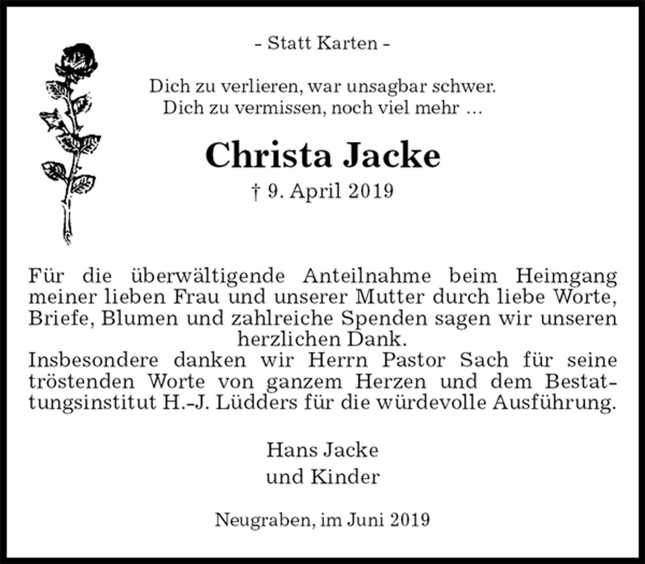 <p>- Statt Karten -<br />Dich zu verlieren, war unsagbar schwer.<br />Dich zu vermissen, noch viel mehr …<br />Christa Jacke<br />† 9. April 2019</p><p>Für die überwältigende Anteilnahme beim Heimgang<br />meiner lieben Frau und unserer Mutter durch liebe Worte,<br />Briefe, Blumen und zahlreiche Spenden sagen wir unseren<br />herzlichen Dank.<br />Insbesondere danken wir Herrn Pastor Sach für seine<br />tröstenden Worte von ganzem Herzen und dem Bestat-<br />tungsinstitut H.-J. Lüdders für die würdevolle Ausführung.<br />Hans Jacke<br />und Kinder<br />Neugraben, im Juni 2019</p>