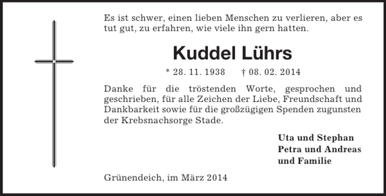 <p>Es ist schwer, einen lieben Menschen zu verlieren, aber es tut gut, zu erfahren, wie viele ihn gern hatten.<br />Kuddel Lührs<br />* 28. 11. 1938 † 08. 02. 2014<br />Danke für die tröstenden Worte, gesprochen und<br />geschrieben, für alle Zeichen der Liebe, Freundschaft und Dankbarkeit sowie für die großzügigen Spenden zugunsten der Krebsnachsorge Stade.<br />Uta und Stephan<br />Petra und Andreas<br />und Familie<br />Grünendeich, im März 2014</p>