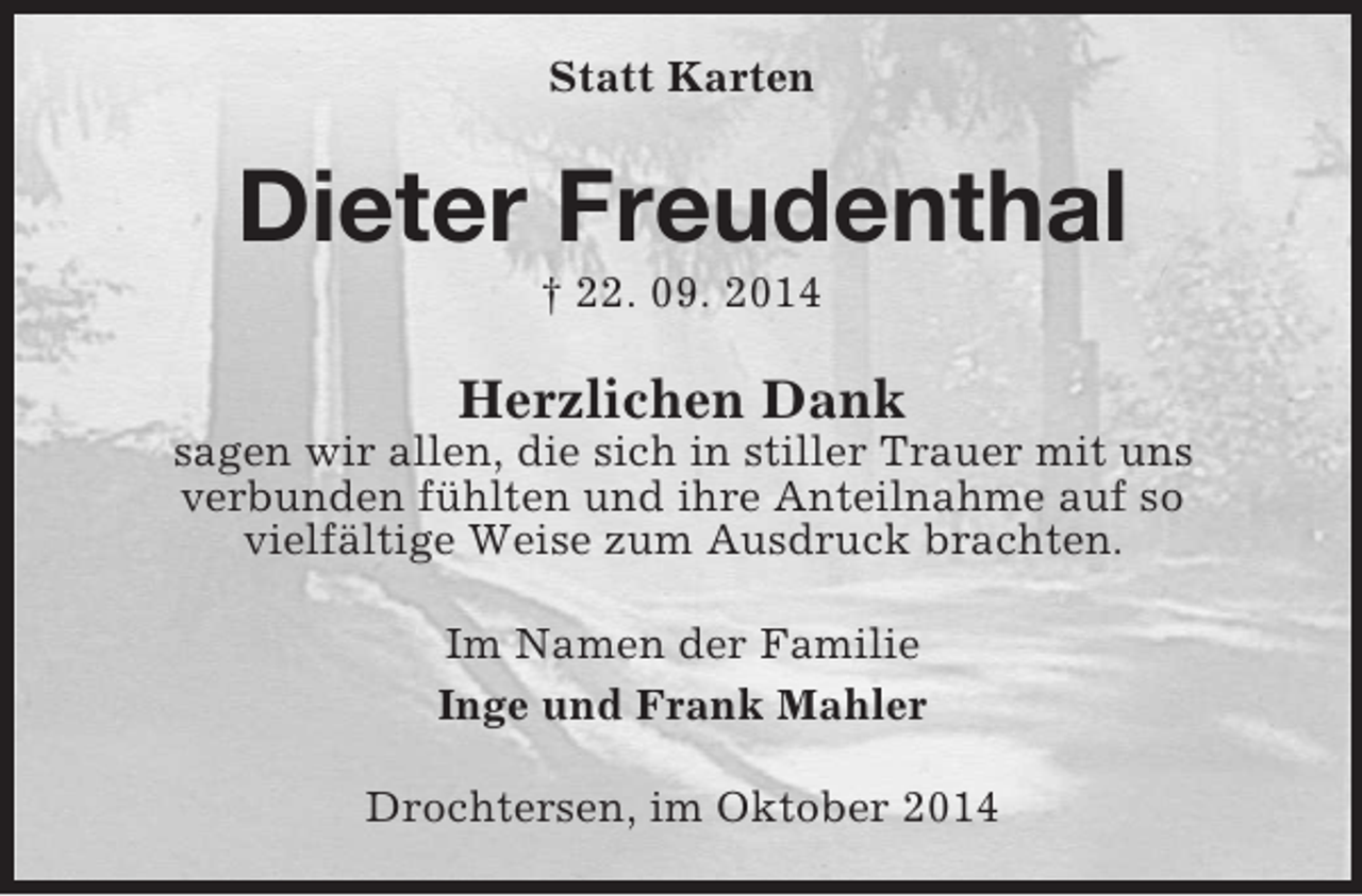 <p>Statt Karten<br />Dieter Freudenthal<br />† 22. 09. 2014<br />Herzlichen Dank<br />sagen wir allen, die sich in stiller Trauer mit uns<br />verbunden fühlten und ihre Anteilnahme auf so<br />vielfältige Weise zum Ausdruck brachten.<br />Im Namen der Familie<br />Inge und Frank Mahler<br />Drochtersen, im Oktober 2014</p>