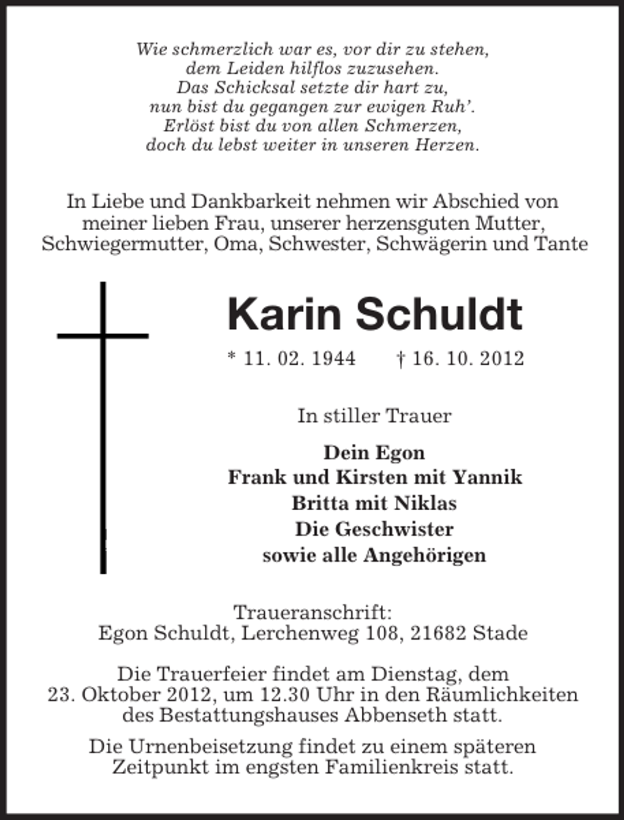 <p>Wie schmerzlich war es, vor dir zu stehen,<br />dem Leiden hilflos zuzusehen.<br />Das Schicksal setzte dir hart zu,<br />nun bist du gegangen zur ewigen Ruh’.<br />Erlöst bist du von allen Schmerzen,<br />doch du lebst weiter in unseren Herzen.</p><p>In Liebe und Dankbarkeit nehmen wir Abschied von<br />meiner lieben Frau, unserer herzensguten Mutter,<br />Schwiegermutter, Oma, Schwester, Schwägerin und Tante</p><p>Karin Schuldt<br />* 11. 02. 1944</p><p>† 16. 10. 2012</p><p>In stiller Trauer<br />Dein Egon<br />Frank und Kirsten mit Yannik<br />Britta mit Niklas<br />Die Geschwister<br />sowie alle Angehörigen<br />Traueranschrift:<br />Egon Schuldt, Lerchenweg 108, 21682 Stade<br />Die Trauerfeier findet am Dienstag, dem<br />23. Oktober 2012, um 12.30 Uhr in den Räumlichkeiten<br />des Bestattungshauses Abbenseth statt.<br />Die Urnenbeisetzung findet zu einem späteren<br />Zeitpunkt im engsten Familienkreis statt.</p>