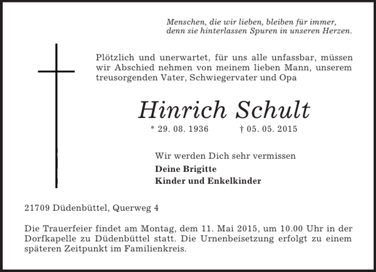 <p>Menschen, die wir lieben, bleiben für immer,<br />denn sie hinterlassen Spuren in unseren Herzen.<br />Plötzlich und unerwartet, für uns alle unfassbar, müssen wir Abschied nehmen von meinem lieben Mann, unserem treusorgenden Vater, Schwiegervater und Opa<br />Hinrich Schult<br />* 29. 08. 1936 † 05. 05. 2015<br />Wir werden Dich sehr vermissen<br />Deine Brigitte<br />Kinder und Enkelkinder<br />21709 Düdenbüttel, Querweg 4</p><p>Die Trauerfeier findet am Montag, dem 11. Mai 2015, um 10.00 Uhr in der Dorfkapelle zu Düdenbüttel statt. Die Urnenbeisetzung erfolgt zu einem späteren Zeitpunkt im Familienkreis.</p>