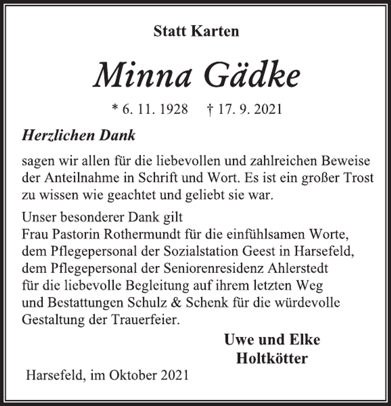 <p>Statt Karten<br />Minna Gädke<br />* 6. 11. 1928 † 17. 9. 2021<br />Herzlichen Dank<br />sagen wir allen für die liebevollen und zahlreichen Beweise<br />der Anteilnahme in Schrift und Wort. Es ist ein großer Trost<br />zu wissen wie geachtet und geliebt sie war.<br />Unser besonderer Dank gilt<br />Frau Pastorin Rothermundt für die einfühlsamen Worte,<br />dem Pflegepersonal der Sozialstation Geest in Harsefeld,<br />dem Pflegepersonal der Seniorenresidenz Ahlerstedt<br />für die liebevolle Begleitung auf ihrem letzten Weg<br />und Bestattungen Schulz &amp; Schenk für die würdevolle<br />Gestaltung der Trauerfeier.<br />Uwe und Elke<br />Holtkötter<br />Harsefeld, im Oktober 2021</p>
